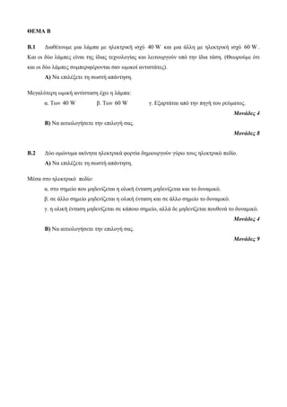 ΘΕΜΑ Β 
Β.1 Διαθέτουμε μια λάμπα με ηλεκτρική ισχύ 40 W και μια άλλη με ηλεκτρική ισχύ 60 W. 
Και οι δύο λάμπες είναι της ίδιας τεχνολογίας και λειτουργούν υπό την ίδια τάση. (Θεωρούμε ότι 
και οι δύο λάμπες συμπεριφέρονται σαν ωμικοί αντιστάτες). 
Α) Να επιλέξετε τη σωστή απάντηση. 
Μεγαλύτερη ωμική αντίσταση έχει η λάμπα: 
α. Των 40 W β. Των 60 W γ. Εξαρτάται από την πηγή του ρεύματος. 
Μονάδες 4 
Β) Να αιτιολογήσετε την επιλογή σας. 
Μονάδες 8 
Β.2 Δύο ομώνυμα ακίνητα ηλεκτρικά φορτία δημιουργούν γύρω τους ηλεκτρικό πεδίο. 
Α) Να επιλέξετε τη σωστή απάντηση. 
Μέσα στο ηλεκτρικό πεδίο: 
α. στο σημείο που μηδενίζεται η ολική ένταση μηδενίζεται και το δυναμικό. 
β. σε άλλο σημείο μηδενίζεται η ολική ένταση και σε άλλο σημείο το δυναμικό. 
γ. η ολική ένταση μηδενίζεται σε κάποιο σημείο, αλλά δε μηδενίζεται πουθενά το δυναμικό. 
Μονάδες 4 
Β) Να αιτιολογήσετε την επιλογή σας. 
Μονάδες 9 
 