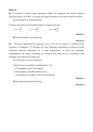ΘΕΜΑ Β 
Β.1 Το δυναμικό σε κάποιο σημείο ηλεκτρικού πεδίου, που παράγεται από ακίνητο σημειακό 
ηλεκτρικό φορτίο, είναι 40 V. Το σημείο αυτό απέχει απόσταση 10 cm από την πηγή του πεδίου. 
Α) Να επιλέξετε τη σωστή απάντηση. 
Το μέτρο της έντασης του ηλεκτρικού πεδίου στο σημείο αυτό είναι: 
α. 
N 
E  4 . β. 
C 
N 
E  40 . γ. 
C 
N 
C 
E  400 
Μονάδες 4 
Β) Να αιτιολογήσετε την επιλογή σας. 
Μονάδες 8 
Β.2 Συνδέουμε παράλληλα δύο λαμπτήρες, τους 1 και 2, και σε σειρά με το σύστημα αυτών 
συνδέουμε το λαμπτήρα 3. Το σύστημα των τριών λαμπτήρων πυρακτώσεως συνδέεται με πηγή 
ηλεκτρικού ρεύματος. (Θεωρούμε ότι το νήμα πυρακτώσεως σε όλους τους λαμπτήρες 
συμπεριφέρεται σαν ωμικός αντιστάτης με αντίσταση ίδιας τιμής και ότι η φωτοβολία κάθε 
λαμπτήρα είναι ανάλογη της ισχύος του). 
Α) Να επιλέξετε τη σωστή απάντηση. 
Κάποια στιγμή ο λαμπτήρας 1 καταστρέφεται. Τότε: 
α. Ο λαμπτήρας 3 παύει να φωτοβολεί 
β. Ο λαμπτήρας 3 φωτοβολεί όπως και πριν 
γ. Ο λαμπτήρας 3 φωτοβολεί, αλλά λιγότερο από πριν 
Μονάδες 4 
Β) Να αιτιολογήσετε την επιλογή σας. 
Μονάδες 9 
 