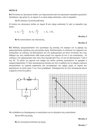 ΘΕΜΑ B 
Β.1 Η ένταση του ηλεκτρικού πεδίου, που δημιουργείται από ένα φορτισμένο σφαιρίδιο αμελητέων 
διαστάσεων, έχει μέτρο ΕΑ σε σημείο Α το οποίο απέχει απόσταση x από το σφαιρίδιο. 
Α) Να επιλέξετε τη σωστή απάντηση. 
Η ένταση του ηλεκτρικού πεδίου σε σημείο Β που απέχει απόσταση 2x από το σφαιρίδιο έχει 
μέτρο: 
α. 
A 
4 
B 
E 
E  
β. 
A 
2 
B 
E 
E  
γ. B A E  2E 
Μονάδες 4 
Β) Να αιτιολογήσετε την επιλογή σας. 
Μονάδες 8 
Β.2 Μαθητές πραγματοποίησαν στο εργαστήριο της φυσικής ένα πείραμα για τη χάραξη της 
χαρακτηριστικής καμπύλης μιας ηλεκτρικής πηγής. Κατασκεύασαν το κύκλωμα του σχήματος και 
κατέγραψαν τις ενδείξεις του βολτομέτρου και του αμπερομέτρου για πέντε αντιστάτες που τους 
δόθηκαν και τους τοποθετούσαν κάθε φορά μεταξύ των σημείων Κ και Λ του κυκλώματος. Οι 
ενδείξεις Ι του αμπερομέτρου ήταν όλες στην περιοχή από 0 έως 1Α και του βολτομέτρου V από 4 
έως 6V. Το φύλλο του χαρτιού που υπήρχε στο φύλλο εργασίας προκειμένου να χαραχθεί η 
γραφική παράσταση V-I ήταν περιορισμένης έκτασης και έτσι οι μαθητές για να υπάρχει ευκρίνεια 
κατασκεύασαν τη γραφική παράσταση που αντιγράφτηκε στο σχήμα, χωρίς τα σημεία που 
παριστάνουν τα ζεύγη τιμών V και I που μετρήθηκαν. (Επισημαίνεται ότι στον κατακόρυφο άξονα 
η αρχή δεν είναι στο μηδέν). 
K. R .Λ 
6 
5 
Με τη βοήθεια του διαγράμματος να υπολογίσετε και να εξηγήσετε πώς υπολογίσατε: 
Α) την ΗΕΔ της πηγής. 
Μονάδες 6 
Β) την εσωτερική αντίσταση της πηγής. 
Μονάδες 7 
E, r 
V 
Α 
I(A 
) 
V(V 
) 
0 0,5 1 
4 
 