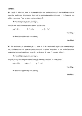 ΘΕΜΑ B 
Β.1 Σημείο Α βρίσκεται μέσα σε ηλεκτρικό πεδίο που δημιουργείται από ένα θετικά φορτισμένο 
σφαιρίδιο αμελητέων διαστάσεων. Το Α απέχει από το σφαιρίδιο απόσταση r. Το δυναμικό του 
πεδίου στο Α είναι V και το μέτρο της έντασής του Ε. 
Α) Να επιλέξετε τη σωστή απάντηση. 
Η σχέση που συνδέει τα παραπάνω φυσικά μεγέθη είναι: 
α. E = V. r β. V = E. r γ. E = V. r2 
Μονάδες 4 
Β) Να αιτιολογήσετε την επιλογή σας. 
Μονάδες 8 
Β.2 Δύο αντιστάτες με αντιστάσεις R1, R2, όπου R1 = 2R2, συνδέονται παράλληλα και το σύστημά 
τους τροφοδοτείται από ηλεκτρική πηγή συνεχούς ρεύματος. Ο ρυθμός με τον οποίο δαπανάται 
ηλεκτρική ενέργεια (ισχύς) στον αντιστάτη αντίστασης R1, είναι Ρ1 και στον άλλο Ρ2. 
Α) Να επιλέξετε τη σωστή απάντηση. 
Η σχέση μεταξύ των ρυθμών κατανάλωσης ηλεκτρικής ενέργειας Ρ1 και Ρ2 είναι: 
α. Ρ1 =2Ρ2 β. Ρ1 = Ρ2 γ. Ρ2 =2Ρ1 
Μονάδες 4 
Β) Να αιτιολογήσετε την επιλογή σας. 
Μονάδες 9 
 