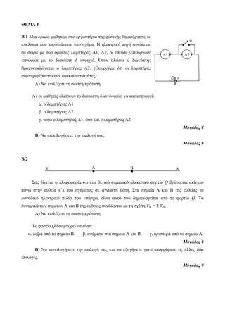 ΘΕΜΑ B 
Β.1 Μια ομάδα μαθητών στο εργαστήριο της φυσικής δημιούργησε το 
κύκλωμα που παριστάνεται στο σχήμα. Η ηλεκτρική πηγή συνδέεται 
σε σειρά με δύο όμοιους λαμπτήρες Λ1, Λ2, οι οποίοι λειτουργούν 
κανονικά με το διακόπτη δ ανοιχτό. Όταν κλείσει ο διακόπτης 
βραχυκυκλώνεται ο λαμπτήρας Λ2. (Θεωρούμε ότι οι λαμπτήρες 
συμπεριφέρονται σαν ωμικοί αντιστάτες). 
Α) Να επιλέξετε τη σωστή πρόταση. 
Αν οι μαθητές κλείσουν το διακόπτη δ κινδυνεύει να καταστραφεί: 
α. ο λαμπτήρας Λ1 
β. ο λαμπτήρας Λ2 
γ. τόσο ο λαμπτήρας Λ1, όσο και ο λαμπτήρας Λ2 
Λ1 Λ2 
Μονάδες 4 
Β) Να αιτιολογήσετε την επιλογή σας. 
Μονάδες 8 
Β.2 
Σας δίνεται η πληροφορία ότι ένα θετικό σημειακό ηλεκτρικό φορτίο Q βρίσκεται ακίνητο 
πάνω στην ευθεία x΄x του σχήματος σε άγνωστη θέση. Στα σημεία Α και Β της ευθείας το 
μοναδικό ηλεκτρικό πεδίο που υπάρχει, είναι αυτό που δημιουργείται από το φορτίο Q. Τα 
δυναμικά των σημείων Α και Β της ευθείας συνδέονται με τη σχέση VB = 2 VA. 
Α) Να επιλέξετε τη σωστή πρόταση. 
Το φορτίο Q δεν μπορεί να είναι: 
α. δεξιά από το σημείο Β. β. ανάμεσα στα σημεία Α και Β. γ. αριστερά από το σημείο Α. 
Μονάδες 4 
Β) Να αιτιολογήσετε την επιλογή σας και να εξηγήσετε γιατί απορρίψατε τις άλλες δύο 
επιλογές. 
Μονάδες 9 
ε r 
δ 
x΄ .Α .Β x 
 