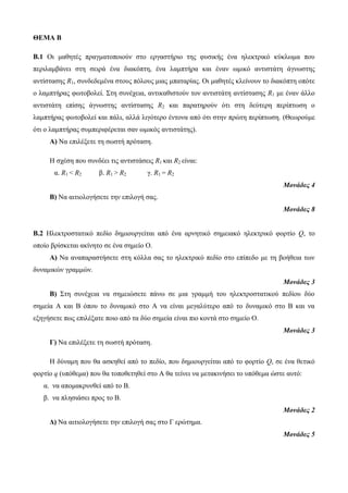 ΘΕΜΑ B 
Β.1 Οι μαθητές πραγματοποιούν στο εργαστήριο της φυσικής ένα ηλεκτρικό κύκλωμα που 
περιλαμβάνει στη σειρά ένα διακόπτη, ένα λαμπτήρα και έναν ωμικό αντιστάτη άγνωστης 
αντίστασης R1, συνδεδεμένα στους πόλους μιας μπαταρίας. Οι μαθητές κλείνουν το διακόπτη οπότε 
ο λαμπτήρας φωτοβολεί. Στη συνέχεια, αντικαθιστούν τον αντιστάτη αντίστασης R1 με έναν άλλο 
αντιστάτη επίσης άγνωστης αντίστασης R2 και παρατηρούν ότι στη δεύτερη περίπτωση ο 
λαμπτήρας φωτοβολεί και πάλι, αλλά λιγότερο έντονα από ότι στην πρώτη περίπτωση. (Θεωρούμε 
ότι ο λαμπτήρας συμπεριφέρεται σαν ωμικός αντιστάτης). 
Α) Να επιλέξετε τη σωστή πρόταση. 
Η σχέση που συνδέει τις αντιστάσεις R1 και R2 είναι: 
α. R1 < R2 β. R1 > R2 γ. R1 = R2 
Μονάδες 4 
Β) Να αιτιολογήσετε την επιλογή σας. 
Μονάδες 8 
Β.2 Ηλεκτροστατικό πεδίο δημιουργείται από ένα αρνητικό σημειακό ηλεκτρικό φορτίο Q, το 
οποίο βρίσκεται ακίνητο σε ένα σημείο Ο. 
Α) Να αναπαραστήσετε στη κόλλα σας το ηλεκτρικό πεδίο στο επίπεδο με τη βοήθεια των 
δυναμικών γραμμών. 
Μονάδες 3 
Β) Στη συνέχεια να σημειώσετε πάνω σε μια γραμμή του ηλεκτροστατικού πεδίου δύο 
σημεία Α και Β όπου το δυναμικό στο Α να είναι μεγαλύτερο από το δυναμικό στο Β και να 
εξηγήσετε πως επιλέξατε ποιο από τα δύο σημεία είναι πιο κοντά στο σημείο Ο. 
Μονάδες 3 
Γ) Να επιλέξετε τη σωστή πρόταση. 
Η δύναμη που θα ασκηθεί από το πεδίο, που δημιουργείται από το φορτίο Q, σε ένα θετικό 
φορτίο q (υπόθεμα) που θα τοποθετηθεί στο Α θα τείνει να μετακινήσει το υπόθεμα ώστε αυτό: 
α. να απομακρυνθεί από το Β. 
β. να πλησιάσει προς το Β. 
Μονάδες 2 
Δ) Να αιτιολογήσετε την επιλογή σας στο Γ ερώτημα. 
Μονάδες 5 
 