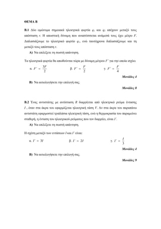 ΘΕΜΑ Β 
Β.1 Δύο ομώνυμα σημειακά ηλεκτρικά φορτία q1 και q2 απέχουν μεταξύ τους 
απόσταση r. Η απωστική δύναμη που αναπτύσσεται ανάμεσά τους έχει μέτρο F. 
Διπλασιάζουμε το ηλεκτρικό φορτίο q1, ενώ ταυτόχρονα διπλασιάζουμε και τη 
μεταξύ τους απόσταση r. 
A) Να επιλέξετε τη σωστή απάντηση. 
Τα ηλεκτρικά φορτία θα απωθούνται τώρα με δύναμη μέτρου F΄ για την οποία ισχύει 
α. 
F 
3 
2 
F΄  β. 
F 
F΄  γ. 
2 
F 
4 
F΄  
Μονάδες 4 
B) Να αιτιολογήσετε την επιλογή σας. 
Μονάδες 8 
Β.2 Ένας αντιστάτης με αντίσταση R διαρρέεται από ηλεκτρικό ρεύμα έντασης 
Ι , όταν στα άκρα του εφαρμόζεται ηλεκτρική τάση V. Αν στα άκρα του παραπάνω 
αντιστάτη εφαρμοστεί τριπλάσια ηλεκτρική τάση, ενώ η θερμοκρασία του παραμείνει 
σταθερή, η ένταση του ηλεκτρικού ρεύματος που τον διαρρέει, είναι Ι΄. 
A) Να επιλέξετε τη σωστή απάντηση. 
Η σχέση μεταξύ των εντάσεων Ι και Ι΄ είναι: 
α. I΄  3Ι β. I΄  2Ι γ. 
I 
3 
I΄  
Μονάδες 4 
B) Να αιτιολογήσετε την επιλογή σας. 
Μονάδες 9 
 