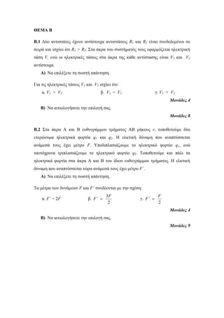 ΘΕΜΑ Β 
Β.1 Δύο αντιστάτες έχουν αντίστοιχα αντιστάσεις R1 και R2 είναι συνδεδεμένοι σε 
σειρά και ισχύει ότι R1 > R2. Στα άκρα του συστήματός τους εφαρμόζεται ηλεκτρική 
τάση V, ενώ οι ηλεκτρικές τάσεις στα άκρα της κάθε αντίστασης είναι V1 και V2 
αντίστοιχα. 
A) Να επιλέξετε τη σωστή απάντηση. 
Για τις ηλεκτρικές τάσεις V1 και V2 ισχύει ότι: 
α. V1 < V2 β. V1 = V2 γ. V1 > V2 
Μονάδες 4 
B) Να αιτιολογήσετε την επιλογή σας. 
Μονάδες 8 
Β.2 Στα άκρα Α και Β ευθυγράμμου τμήματος ΑΒ μήκους r, τοποθετούμε δύο 
ετερώνυμα ηλεκτρικά φορτία q1 και q2. Η ελκτική δύναμη που αναπτύσσεται 
ανάμεσά τους έχει μέτρο F. Υποδιπλασιάζουμε το ηλεκτρικό φορτίο q1, ενώ 
ταυτόχρονα τριπλασιάζουμε το ηλεκτρικό φορτίο q2. Τοποθετούμε και πάλι τα 
ηλεκτρικά φορτία στα άκρα Α και Β του ίδιου ευθυγράμμου τμήματος. Η ελκτική 
δύναμη που αναπτύσσεται τώρα ανάμεσά τους έχει μέτρο F΄. 
A) Να επιλέξετε τη σωστή απάντηση. 
Τα μέτρα των δυνάμεων F και F΄ συνδέονται με την σχέση: 
α. F΄ = 2F β. 
F 
3 
2 
F΄  γ. 
F 
2 
F΄  
Μονάδες 4 
B) Να αιτιολογήσετε την επιλογή σας. 
Μονάδες 9 
 