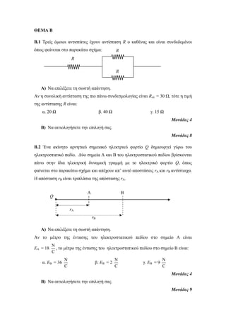 ΘΕΜΑ Β 
Β.1 Τρείς όμοιοι αντιστάτες έχουν αντίσταση R ο καθένας και είναι συνδεδεμένοι 
όπως φαίνεται στο παρακάτω σχήμα: 
A) Να επιλέξετε τη σωστή απάντηση. 
Αν η συνολική αντίσταση της πιο πάνω συνδεσμολογίας είναι Rολ = 30 Ω, τότε η τιμή 
της αντίστασης R είναι: 
α. 20 Ω β. 40 Ω γ. 15 Ω 
Μονάδες 4 
B) Να αιτιoλογήσετε την επιλογή σας. 
Μονάδες 8 
Β.2 Ένα ακίνητο αρνητικό σημειακό ηλεκτρικό φορτίο Q δημιουργεί γύρω του 
ηλεκτροστατικό πεδίο. Δύο σημεία Α και Β του ηλεκτροστατικού πεδίου βρίσκονται 
πάνω στην ίδια ηλεκτρική δυναμική γραμμή με το ηλεκτρικό φορτίο Q, όπως 
φαίνεται στο παρακάτω σχήμα και απέχουν απ’ αυτό αποστάσεις rA και rB αντίστοιχα. 
Η απόσταση rB είναι τριπλάσια της απόστασης rΑ. 
• 
A) Να επιλέξετε τη σωστή απάντηση. 
Αν το μέτρο της έντασης του ηλεκτροστατικού πεδίου στο σημείο Α είναι 
ΕΑ = 18 
N 
C 
, το μέτρο της έντασης του ηλεκτροστατικού πεδίου στο σημείο Β είναι: 
α. ΕΒ = 36 
N 
C 
β. ΕΒ = 2 
N 
C 
γ. ΕΒ = 9 
N 
C 
Μονάδες 4 
B) Να αιτιολογήσετε την επιλογή σας. 
Μονάδες 9 
Α Β 
Q 
rA 
rB 
R 
R 
R 
 