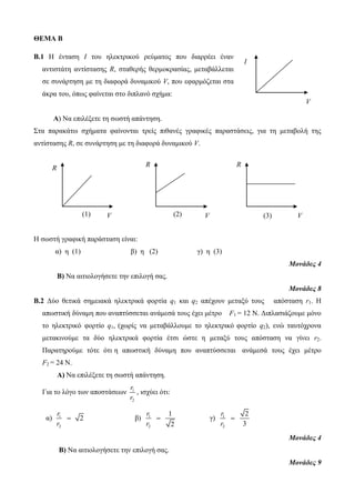 ΘΕΜΑ Β 
Β.1 Η ένταση Ι του ηλεκτρικού ρεύματος που διαρρέει έναν 
αντιστάτη αντίστασης R, σταθερής θερμοκρασίας, μεταβάλλεται 
σε συνάρτηση με τη διαφορά δυναμικού V, που εφαρμόζεται στα 
άκρα του, όπως φαίνεται στο διπλανό σχήμα: 
Α) Να επιλέξετε τη σωστή απάντηση. 
Στα παρακάτω σχήματα φαίνονται τρείς πιθανές γραφικές παραστάσεις, για τη μεταβολή της 
αντίστασης R, σε συνάρτηση με τη διαφορά δυναμικού V. 
Η σωστή γραφική παράσταση είναι: 
α) η (1) β) η (2) γ) η (3) 
Μονάδες 4 
Β) Να αιτιολογήσετε την επιλογή σας. 
Μονάδες 8 
Β.2 Δύο θετικά σημειακά ηλεκτρικά φορτία q1 και q2 απέχουν μεταξύ τους απόσταση r1. Η 
απωστική δύναμη που αναπτύσσεται ανάμεσά τους έχει μέτρο F1 = 12 Ν. Διπλασιάζουμε μόνο 
το ηλεκτρικό φορτίο q1, (χωρίς να μεταβάλλουμε το ηλεκτρικό φορτίο q2), ενώ ταυτόχρονα 
μετακινούμε τα δύο ηλεκτρικά φορτία έτσι ώστε η μεταξύ τους απόσταση να γίνει r2. 
Παρατηρούμε τότε ότι η απωστική δύναμη που αναπτύσσεται ανάμεσά τους έχει μέτρο 
F2 = 24 Ν. 
Α) Να επιλέξετε τη σωστή απάντηση. 
r 
r 
Για το λόγο των αποστάσεων 1 
2 
, ισχύει ότι: 
α) 1 
2 
2 
r 
r 
 β) 1 
2 
1 
2 
r 
r 
 γ) 1 
2 
2 
3 
r 
r 
 
Μονάδες 4 
Β) Να αιτιολογήσετε την επιλογή σας. 
Μονάδες 9 
I 
V 
R 
(1) V 
R 
(2) V 
R 
(3) V 
 