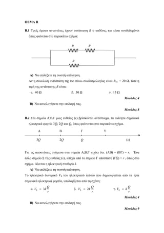 ΘΕΜΑ Β 
Β.1 Τρείς όμοιοι αντιστάτες έχουν αντίσταση R o καθένας και είναι συνδεδεμένοι 
όπως φαίνεται στο παρακάτω σχήμα: 
R 
R 
R 
A) Να επιλέξετε τη σωστή απάντηση. 
Αν η συνολική αντίσταση της πιο πάνω συνδεσμολογίας είναι Rολ = 20 Ω, τότε η 
τιμή της αντίστασης R είναι: 
α. 40 Ω β. 30 Ω γ. 15 Ω 
Μονάδες 4 
B) Να αιτιολογήσετε την επιλογή σας. 
Μονάδες 8 
Β.2 Στα σημεία Α,Β,Γ μιας ευθείας (ε) βρίσκονται αντίστοιχα, τα ακίνητα σημειακά 
ηλεκτρικά φορτία 3Q, 2Q και Q, όπως φαίνονται στο παρακάτω σχήμα. 
• • • • 
3Q 2Q Q (ε) 
Για τις αποστάσεις ανάμεσα στα σημεία Α,Β,Γ ισχύει ότι: (ΑΒ) = (ΒΓ) = r. Ένα 
άλλο σημείο Σ της ευθείας (ε), απέχει από τo σημείo Γ απόσταση (ΓΣ) = r , όπως στο 
σχήμα. Δίνεται η ηλεκτρική σταθερά k. 
A) Να επιλέξετε τη σωστή απάντηση. 
Το ηλεκτρικό δυναμικό VΣ του ηλεκτρικού πεδίου που δημιουργείται από τα τρία 
σημειακά ηλεκτρικά φορτία, υπολογίζεται από τη σχέση: 
α. 3 
Q 
r   β. 2 
V k 
Q 
r   γ. 
V k 
Q 
V k 
r   
Μονάδες 4 
B) Να αιτιολογήσετε την επιλογή σας. 
Μονάδες 9 
Α B Γ Σ 
 