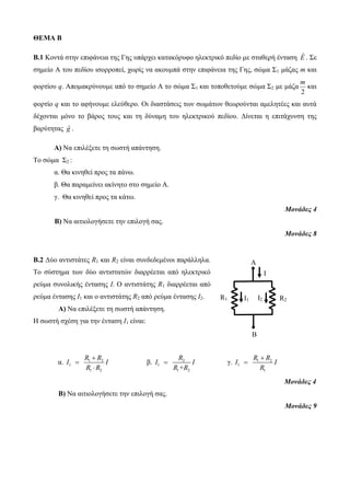ΘΕΜΑ B 
B.1 Κοντά στην επιφάνεια της Γης υπάρχει κατακόρυφο ηλεκτρικό πεδίο με σταθερή ένταση E . Σε 
σημείο Α του πεδίου ισορροπεί, χωρίς να ακουμπά στην επιφάνεια της Γης, σώμα Σ1 μάζας m και 
φορτίου q. Απομακρύνουμε από το σημείο Α το σώμα Σ1 και τοποθετούμε σώμα Σ2 με μάζα 
m 
2 
και 
φορτίο q και το αφήνουμε ελεύθερο. Οι διαστάσεις των σωμάτων θεωρούνται αμελητέες και αυτά 
δέχονται μόνο το βάρος τους και τη δύναμη του ηλεκτρικού πεδίου. Δίνεται η επιτάχυνση της 
βαρύτητας g . 
Α) Να επιλέξετε τη σωστή απάντηση. 
Το σώμα Σ2 : 
α. Θα κινηθεί προς τα πάνω. 
β. Θα παραμείνει ακίνητο στο σημείο Α. 
γ. Θα κινηθεί προς τα κάτω. 
Μονάδες 4 
Β) Να αιτιολογήσετε την επιλογή σας. 
Μονάδες 8 
B.2 Δύο αντιστάτες R1 και R2 είναι συνδεδεμένοι παράλληλα. 
Το σύστημα των δύο αντιστατών διαρρέεται από ηλεκτρικό 
ρεύμα συνολικής έντασης Ι. Ο αντιστάτης R1 διαρρέεται από 
ρεύμα έντασης Ι1 και ο αντιστάτης R2 από ρεύμα έντασης Ι2. 
Α) Να επιλέξετε τη σωστή απάντηση. 
Η σωστή σχέση για την ένταση Ι1 είναι: 
R  
R 
α. 1 2 
I I 
1 
R R 
1 2 
 
 
R 
β. 2 
R2 R1 
R  
R 
 γ. 1 2 
I I 
1 
R +R 
1 2 
I I 
1 
R 
1 
 
Μονάδες 4 
Β) Να αιτιολογήσετε την επιλογή σας. 
Μονάδες 9 
A 
B 
Ι 
Ι1 Ι2 
 