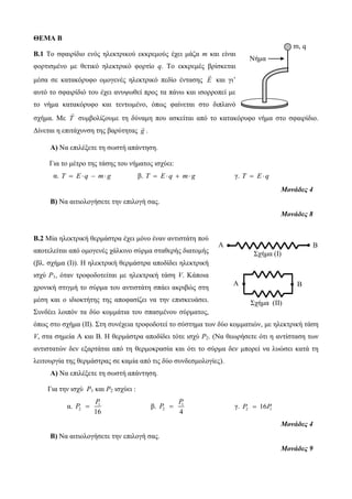 ΘΕΜΑ B 
B.1 Το σφαιρίδιο ενός ηλεκτρικού εκκρεμούς έχει μάζα m και είναι 
φορτισμένο με θετικό ηλεκτρικό φορτίο q. Το εκκρεμές βρίσκεται 
μέσα σε κατακόρυφο ομογενές ηλεκτρικό πεδίο έντασης E και γι’ 
αυτό το σφαιρίδιό του έχει ανυψωθεί προς τα πάνω και ισορροπεί με 
το νήμα κατακόρυφο και τεντωμένο, όπως φαίνεται στο διπλανό 
σχήμα. Με T συμβολίζουμε τη δύναμη που ασκείται από το κατακόρυφο νήμα στο σφαιρίδιο. 
Δίνεται η επιτάχυνση της βαρύτητας g . 
Α) Να επιλέξετε τη σωστή απάντηση. 
Για τo μέτρο της τάσης του νήματος ισχύει: 
α. T  Eq  m g β. T  Eq  m g γ. T  Eq 
Μονάδες 4 
Β) Να αιτιολογήσετε την επιλογή σας. 
Μονάδες 8 
Β.2 Μία ηλεκτρική θερμάστρα έχει μόνο έναν αντιστάτη πού 
αποτελείται από ομογενές χάλκινο σύρμα σταθερής διατομής 
(βλ. σχήμα (Ι)). Η ηλεκτρική θερμάστρα αποδίδει ηλεκτρική 
ισχύ P1, όταν τροφοδοτείται με ηλεκτρική τάση V. Κάποια 
χρονική στιγμή το σύρμα του αντιστάτη σπάει ακριβώς στη 
μέση και ο ιδιοκτήτης της αποφασίζει να την επισκευάσει. 
Συνδέει λοιπόν τα δύο κομμάτια του σπασμένου σύρματος, 
όπως στο σχήμα (ΙΙ). Στη συνέχεια τροφοδοτεί το σύστημα των δύο κομματιών, με ηλεκτρική τάση 
V, στα σημεία Α και Β. Η θερμάστρα αποδίδει τότε ισχύ P2. (Να θεωρήσετε ότι η αντίσταση των 
αντιστατών δεν εξαρτάται από τη θερμοκρασία και ότι το σύρμα δεν μπορεί να λυώσει κατά τη 
λειτουργία της θερμάστρας σε καμία από τις δύο συνδεσμολογίες). 
Α) Να επιλέξετε τη σωστή απάντηση. 
Για την ισχύ P1 και P2 ισχύει : 
P 
α. 1 
P 
P  β. 1 
2 16 
Α Β 
P  γ. 2 1 P  16P 
2 4 
Μονάδες 4 
Β) Να αιτιολογήσετε την επιλογή σας. 
Μονάδες 9 
Νήμα 
m, q 
Σχήμα (Ι) 
Α Β 
Σχήμα (ΙΙ) 
 