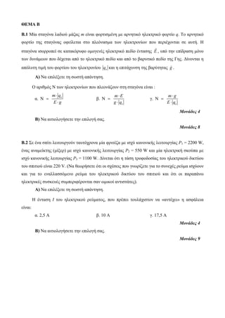 ΘΕΜΑ B 
B.1 Μία σταγόνα λαδιού μάζας m είναι φορτισμένη με αρνητικό ηλεκτρικό φορτίο q. Το αρνητικό 
φορτίο της σταγόνας οφείλεται στο πλεόνασμα των ηλεκτρονίων που περιέχονται σε αυτή. Η 
σταγόνα ισορροπεί σε κατακόρυφο ομογενές ηλεκτρικό πεδίο έντασης E , υπό την επίδραση μόνο 
των δυνάμεων που δέχεται από το ηλεκτρικό πεδίο και από το βαρυτικό πεδίο της Γης. Δίνονται η 
απόλυτη τιμή του φορτίου του ηλεκτρονίου e q και η επιτάχυνση της βαρύτητας g . 
Α) Να επιλέξετε τη σωστή απάντηση. 
Ο αριθμός Ν των ηλεκτρονίων που πλεονάζουν στη σταγόνα είναι : 
m  
q 
E g 
α. N 
 
e  
β. 
e 
N 
m  
E 
g q 
 
 
γ. 
e 
N 
m  
g 
E q 
 
 
Μονάδες 4 
Β) Να αιτιολογήσετε την επιλογή σας. 
Μονάδες 8 
Β.2 Σε ένα σπίτι λειτουργούν ταυτόχρονα μία φριτέζα με ισχύ κανονικής λειτουργίας P1 = 2200 W, 
ένας αναμείκτης (μίξερ) με ισχύ κανονικής λειτουργίας P2 = 550 W και μία ηλεκτρική σκούπα με 
ισχύ κανονικής λειτουργίας P3 = 1100 W. Δίνεται ότι η τάση τροφοδοσίας του ηλεκτρικού δικτύου 
του σπιτιού είναι 220 V. (Να θεωρήσετε ότι οι σχέσεις που γνωρίζετε για το συνεχές ρεύμα ισχύουν 
και για το εναλλασσόμενο ρεύμα του ηλεκτρικού δικτύου του σπιτιού και ότι οι παραπάνω 
ηλεκτρικές συσκευές συμπεριφέρονται σαν ωμικοί αντιστάτες). 
Α) Να επιλέξετε τη σωστή απάντηση. 
Η ένταση Ι του ηλεκτρικού ρεύματος, που πρέπει τουλάχιστον να «αντέχει» η ασφάλεια 
είναι: 
α. 2,5 Α β. 10 Α γ. 17,5 Α 
Μονάδες 4 
Β) Να αιτιολογήσετε την επιλογή σας. 
Μονάδες 9 
 