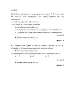 ΘΕΜΑ Β 
B.1 Διαθέτουμε έξι φορτισμένα, με ηλεκτρικό φορτίο, σώματα Α, Β, Γ, Δ, Ε και Ζ. 
Με βάση μια σειρά παρατηρήσεων, ένας μαθητής οδηγήθηκε στα εξής 
συμπεράσματα: 
(i) τα σώματα Α, Β, και Γ ανά δύο έλκονται, 
(ii) τα σώματα Δ, Ε και Ζ ανά δύο απωθούνται. 
Α) Να επιλέξετε τη σωστή απάντηση. 
α. Το συμπέρασμα (i) είναι σωστό και το συμπέρασμα (ii) είναι λανθασμένο. 
β. Το συμπέρασμα (ii) είναι σωστό και το συμπέρασμα (i) είναι λανθασμένο. 
Μονάδες 4 
Β) Να αιτιολογήσετε την επιλογή σας. 
Μονάδες 8 
B.2 Διαθέτουμε ένα λαμπάκι με ενδείξεις κανονικής λειτουργίας 6 V/12 W. 
(Θεωρούμε ότι το λαμπάκι συμπεριφέρεται σαν ωμικός αντιστάτης). 
Α) Να επιλέξετε τη σωστή απάντηση. 
Αν συνδέσουμε το λαμπάκι με μπαταρία των 3 V, τότε καταναλώνει ισχύ ίση με: 
α. 12 W β. 6 W γ. 3 W 
Μονάδες 4 
Β) Να αιτιολογήσετε την επιλογή σας. 
Μονάδες 9 
 