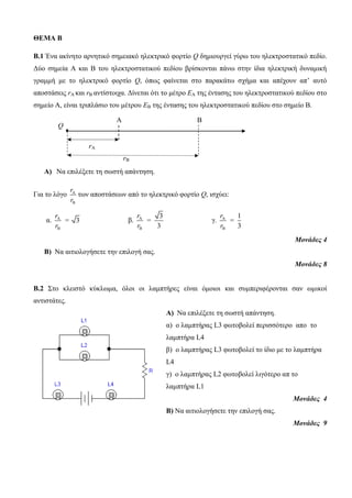 ΘΕΜΑ Β 
Β.1 Ένα ακίνηηο απνηηικό ζημειακό ηλεκηπικό θοπηίο Q δημιοςπγεί γύπω ηος ηλεκηποζηαηικό πεδίο. 
Γύο ζημεία Α και Β ηος ηλεκηποζηαηικού πεδίος βπίζκονηαι πάνω ζηην ίδια ηλεκηπική δςναμική 
γπαμμή με ηο ηλεκηπικό θοπηίο Q, όπωρ θαίνεηαι ζηο παπακάηω ζσήμα και απέσοςν απ’ αςηό 
αποζηάζειρ rA και rB ανηίζηοισα. Γίνεηαι όηι ηο μέηπο ΕΑ ηηρ ένηαζηρ ηος ηλεκηποζηαηικού πεδίος ζηο 
ζημείο Α, είναι ηπιπλάζιο ηος μέηπος ΕΒ ηηρ ένηαζηρ ηος ηλεκηποζηαηικού πεδίος ζηο ζημείο Β. 
• 
A) Να επιλέξεηε ηη ζωζηή απάνηηζη. 
r 
r 
Για ηο λόγο A 
B 
ηων αποζηάζεων από ηο ηλεκηπικό θοπηίο Q, ιζσύει: 
α. A 
B 
3 
r 
= 
r 
β. A 
B 
3 
3 
r 
= 
r 
γ. A 
B 
1 
3 
r 
= 
r 
Μονάδες 4 
B) Να αιηιολογήζεηε ηην επιλογή ζαρ. 
Μονάδες 8 
Β.2 Σηο κλειζηό κύκλωμα, όλοι οι λαμπηήπερ είναι όμοιοι και ζςμπεπιθέπονηαι ζαν ωμικοί 
ανηιζηάηερ. 
Α) Να επιλέξεηε ηη ζωζηή απάνηηζη. 
α) ο λαμπηήπαρ L3 θωηοβολεί πεπιζζόηεπο απo ηο 
λαμπηήπα L4 
β) ο λαμπηήπαρ L3 θωηοβολεί ηο ίδιο με ηο λαμπηήπα 
L4 
γ) ο λαμπηήπαρ L2 θωηοβολεί λιγόηεπο απ ηο 
λαμπηήπα L1 
Μονάδες 4 
Β) Να αιηιολογήζεηε ηην επιλογή ζαρ. 
Μονάδες 9 
Α Β 
Q 
rA 
rB 
 