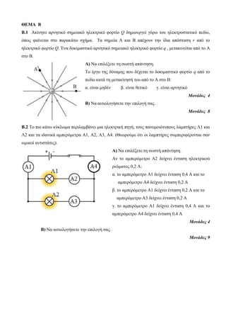 ΘΕΜΑ Β 
Β.1 Ακίνητο αρνητικό σημειακό ηλεκτρικό φορτίο Q δημιουργεί γύρω του ηλεκτροστατικό πεδίο, 
όπως φαίνεται στο παρακάτω σχήμα. Τα σημεία Α και Β απέχουν την ίδια απόσταση r από το 
ηλεκτρικό φορτίο Q. Ένα δοκιμαστικό αρνητικό σημειακό ηλεκτρικό φορτίο q , μετακινείται από το Α 
στο Β. 
Α) Να επιλέξετε τη σωστή απάντηση. 
Το έργο της δύναμης που δέχεται το δοκιμαστικο φορτίο q από το 
πεδίο κατά τη μετακίνησή του από το Α στο Β: 
α. είναι μηδέν β. είναι θετικό γ. είναι αρνητικό 
Μονάδες 4 
Β) Να αιτιολογήσετε την επιλογή σας. 
Μονάδες 8 
B.2 Το πιο κάτω κύκλωμα περιλαμβάνει μια ηλεκτρική πηγή, τους πανομοιότυπους λαμπτήρες Λ1 και 
Λ2 και τα ιδανικά αμπερόμετρα Α1, Α2, Α3, Α4. (Θεωρούμε ότι οι λαμπτήρες συμπεριφέρονται σαν 
ωμικοί αντιστάτες). 
Α) Να επιλέξετε τη σωστή απάντηση. 
Αν το αμπερόμετρο Α2 δείχνει ένταση ηλεκτρικού 
ρεύματος 0,2 Α: 
α. το αμπερόμετρο Α1 δείχνει ένταση 0,4 Α και το 
αμπερόμετρο Α4 δείχνει ένταση 0,2 Α 
β. το αμπερόμετρο Α1 δείχνει ένταση 0,2 Α και το 
αμπερόμετρο Α3 δείχνει ένταση 0,2 Α 
γ. το αμπερόμετρο Α1 δείχνει ένταση 0,4 Α και το 
αμπερόμετρο Α4 δείχνει ένταση 0,4 Α 
Μονάδες 4 
Β) Να αιτιολογήσετε την επιλογή σας. 
Μονάδες 9 
 