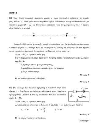 ΘΕΜΑ Β 
Β.1 Ένα θεηικό ζημειακό ηλεκηπικό θοπηίο q είναι ζηεπεωμένο ακλόνηηα ζε ζημείο 
μιαρ εςθείαρ (ε), όπωρ θαίνεηαι ζηο παπακάηω ζσήμα. Μία ζθαίπα αμεληηέων διαζηάζεων έσει 
ηλεκηπικό θοπηίο Q = –3q και βπίζκεηαι ζε απόζηαζη r από ηο ηλεκηπικό θοπηίο q. Η ζθαίπα 
είναι ελεύθεπη να κινηθεί. 
Επειδή δεν θέλοςμε να μεηακινηθεί η ζθαίπα από ηη θέζη ηηρ, θα ηοποθεηήζοςμε ένα ακόμη 
ηλεκηπικό θοπηίο –4q, ζηαθεπά πάνω ζε ένα ζημείο ηηρ εςθείαρ (ε). Θεωπούμε όηι ζηη ζθαίπα 
αζκούνηαι μόνο οι ηλεκηπικέρ δςνάμειρ από ηα ηλεκηπικά θοπηία q και –4q. 
Α) Να επιλέξεηε ηη ζωζηή απάνηηζη. 
Για να παπαμείνει ακίνηηη η ζθαίπα ζηη θέζη ηηρ, ππέπει να ηοποθεηήζοςμε ηο ηλεκηπικό 
θοπηίο – 4q: 
α. απιζηεπά από ηο ηλεκηπικό θοπηίο q, 
β. μεηαξύ ηος ηλεκηπικού θοπηίος q και ηηρ ζθαίπαρ, 
γ. δεξιά από ηη ζθαίπα. 
Μονάδες 4 
Β) Να αιηιολογήζεηε ηην επιλογή ζαρ. 
Μονάδες 8 
Β.2 Σηο κύκλωμα ηος διπλανού ζσήμαηορ, η ηλεκηπική πηγή είναι 
ιδανική (r = 0), ο διακόπηηρ δ είναι απσικά ανοισηόρ και η ένδειξη ηος 
αμπεπομέηπος (Α) είναι Ι. Για ηιρ ανηιζηάζειρ ηων δύο ανηιζηαηών 
ιζσύει R1 = 3R2. 
Α) Να επιλέξεηε ηη ζωζηή απάνηηζη. 
Αν κάποια ζηιγμή κλείζοςμε ηο διακόπηη δ, η ένδειξη I΄ ηος αμπεπομέηπος θα είναι: 
α. I΄= 4Ι β. 
Ι 
3 
4 
I΄= γ. I΄= 3Ι. 
Μονάδες 4 
Β) Να αιηιολογήζεηε ηην επιλογή ζαρ. 
Μονάδες 9 
q Q 
r (ε) 
Α 
E, r = 0 
δ R2 
R1 
 