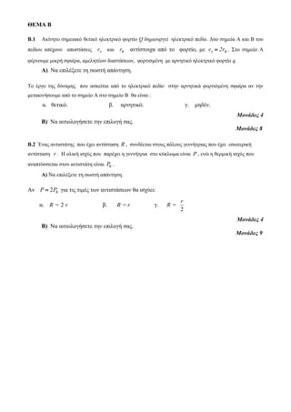 ΘΕΜΑ Β 
B.1 Ακίνητο σημειακό θετικό ηλεκτρικό φορτίο Q δημιουργεί ηλεκτρικό πεδίο. Δύο σημεία Α και Β του 
πεδίου απέχουν αποστάσεις A r και r αντίστοιχα από το φορτίο, με A r 2r  . Στο σημείο Α 
φέρνουμε μικρή σφαίρα, αμελητέων διαστάσεων, φορτισμένη με αρνητικό ηλεκτρικό φορτίο q. 
Α) Να επιλέξετε τη σωστή απάντηση. 
Το έργο της δύναμης που ασκείται από το ηλεκτρικό πεδίο στην αρνητικά φορτισμένη σφαίρα αν την 
μετακινήσουμε από το σημείο Α στο σημείο Β θα είναι : 
α. θετικό. β. αρνητικό. γ. μηδέν. 
Μονάδες 4 
Β) Να αιτιολογήσετε την επιλογή σας. 
Μονάδες 8 
Β.2 Ένας αντιστάτης που έχει αντίσταση R , συνδέεται στους πόλους γεννήτριας που έχει εσωτερική 
αντίσταση r . Η ολική ισχύς που παρέχει η γεννήτρια στο κύκλωμα είναι P , ενώ η θερμική ισχύς που 
αναπτύσσεται στον αντιστάτη είναι R P . 
Α) Να επιλέξετε τη σωστή απάντηση. 
Aν P  2PR για τις τιμές των αντιστάσεων θα ισχύει: 
α. R = 2 r β. R = r γ. 
r 
2 
R = 
Μονάδες 4 
Β) Να αιτιολογήσετε την επιλογή σας. 
Μονάδες 9 
 