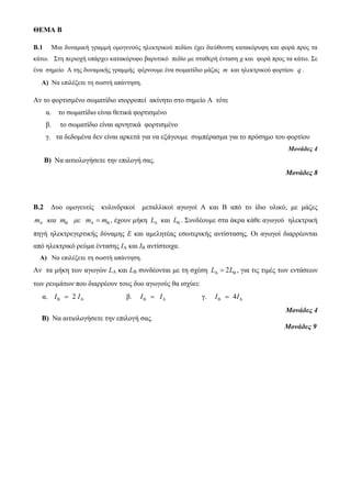 ΘΕΜΑ Β 
B.1 Μια δυναμική γραμμή ομογενούς ηλεκτρικού πεδίου έχει διεύθυνση κατακόρυφη και φορά προς τα 
κάτω. Στη περιοχή υπάρχει κατακόρυφο βαρυτικό πεδίο με σταθερή ένταση g και φορά προς τα κάτω. Σε 
ένα σημείο Α της δυναμικής γραμμής φέρνουμε ένα σωματίδιο μάζας m και ηλεκτρικού φορτίου q . 
Α) Να επιλέξετε τη σωστή απάντηση. 
Αν το φορτισμένο σωματίδιο ισορροπεί ακίνητο στο σημείο Α τότε 
α. το σωματίδιο είναι θετικά φορτισμένο 
β. το σωματίδιο είναι αρνητικά φορτισμένο 
γ. τα δεδομένα δεν είναι αρκετά για να εξάγουμε συμπέρασμα για το πρόσημο του φορτίου 
Μονάδες 4 
Β) Να αιτιολογήσετε την επιλογή σας. 
Μονάδες 8 
Β.2 Δυο ομογενείς κυλινδρικοί μεταλλικοί αγωγοί Α και Β από το ίδιο υλικό, με μάζες 
A A m και m με m m    , έχουν μήκη A L και L . Συνδέουμε στα άκρα κάθε αγωγού ηλεκτρική 
πηγή ηλεκτρεγερτικής δύναμης Ε και αμελητέας εσωτερικής αντίστασης. Οι αγωγοί διαρρέονται 
από ηλεκτρικό ρεύμα έντασης ΙΑ και ΙΒ αντίστοιχα. 
Α) Να επιλέξετε τη σωστή απάντηση. 
Aν τα μήκη των αγωγών LA και LB συνδέονται με τη σχέση LA  2LB , για τις τιμές των εντάσεων 
των ρευμάτων που διαρρέουν τους δυο αγωγούς θα ισχύει: 
α. B A I  2 I β. B A I  I γ. B A I  4I 
Μονάδες 4 
Β) Να αιτιολογήσετε την επιλογή σας. 
Μονάδες 9 
 