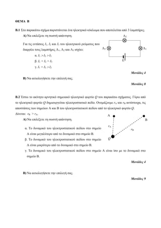 A 
A B 
Q 
A 
rA 
rB 
ΘΕΜΑ Β 
Β.1 Στο παρακάτω σχήμα παριστάνεται ένα ηλεκτρικό κύκλωμα που αποτελείται από 3 λαμπτήρες. 
Α) Να επιλέξετε τη σωστή απάντηση. 
Για τις εντάσεις Ι1, Ι2 και Ι3 του ηλεκτρικού ρεύματος που 
διαρρέει τους λαμπτήρες Λ1, Λ2 και Λ3 ισχύει: 
α. Ι1  Ι2  Ι3 
β. Ι1 = Ι2 = Ι3 
γ. Ι1 = Ι3  Ι2 
Μονάδες 4 
Β) Να αιτιολογήσετε την επιλογή σας. 
Μονάδες 8 
Β.2 Έστω το ακίνητο αρνητικό σημειακό ηλεκτρικό φορτίο Q του παρακάτω σχήματος. Γύρω από 
το ηλεκτρικό φορτίο Q δημιουργείται ηλεκτροστατικό πεδίο. Ονομάζουμε rA και rB αντίστοιχα, τις 
αποστάσεις των σημείων Α και Β του ηλεκτροστατικού πεδίου από το ηλεκτρικό φορτίο Q. 
Δίνεται: rB > rA. 
Α) Να επιλέξετε τη σωστή απάντηση. 
α. Το δυναμικό του ηλεκτροστατικού πεδίου στο σημείο 
Α είναι μεγαλύτερο από το δυναμικό στο σημείο Β. 
β. Το δυναμικό του ηλεκτροστατικού πεδίου στο σημείο 
Α είναι μικρότερο από το δυναμικό στο σημείο Β. 
γ. Το δυναμικό του ηλεκτροστατικού πεδίου στο σημείο Α είναι ίσο με το δυναμικό στο 
σημείο Β. 
Μονάδες 4 
Β) Να αιτιολογήσετε την επιλογή σας. 
Μονάδες 9 
Λ3 
Λ2 
Λ1 
Ε 
 