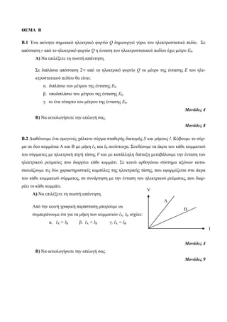 ΘΕΜΑ Β 
Β.1 Έλα αθίλεην ζεκεηαθό ειεθηξηθό θνξηίν Q δεκηνπξγεί γύξω ηνπ ειεθηξνζηαηηθό πεδίν. Σε 
απόζηαζε r από ην ειεθηξηθό θνξηίν Q ε έληαζε ηνπ ειεθηξνζηαηηθνύ πεδίνπ έρεη κέηξν Ε0. 
Α) Να επηιέμεηε ηε ζωζηή απάληεζε. 
Σε δηπιάζηα απόζηαζε 2r από ην ειεθηξηθό θνξηίν Q ην κέηξν ηεο έληαζεο Ε ηνπ ειε- 
θηξνζηαηηθνύ πεδίνπ ζα είλαη: 
α. δηπιάζην ηνπ κέηξνπ ηεο έληαζεο Ε0. 
β. ππνδηπιάζην ηνπ κέηξνπ ηεο έληαζεο Ε0. 
γ. ην έλα ηέηαξην ηνπ κέηξνπ ηεο έληαζεο Ε0. 
Μονάδες 4 
Β) Να αηηηνινγήζεηε ηελ επηινγή ζαο. 
Μονάδες 8 
Β.2 Γηαζέηνπκε έλα νκνγελέο ράιθηλν ζύξκα ζηαζεξήο δηαηνκήο S θαη κήθνπο l. Κόβνπκε ην ζύξ- 
κα ζε δπν θνκκάηηα Α θαη Β κε κήθε lA θαη lB αληίζηνηρα. Σπλδένπκε ηα άθξα ηνπ θάζε θνκκαηηνύ 
ηνπ ζύξκαηνο κε ειεθηξηθή πεγή ηάζεο V θαη κε θαηάιιειε δηάηαμε κεηαβάινπκε ηελ έληαζε ηνπ 
ειεθηξηθνύ ξεύκαηνο πνπ δηαξξέεη θάζε θνκκάηη. Σε θνηλό νξζνγώλην ζύζηεκα αμόλωλ θαηα- 
ζθεπάδνπκε ηηο δύν ραξαθηεξηζηηθέο θακπύιεο ηεο ειεθηξηθήο ηάζεο, πνπ εθαξκόδεηαη ζηα άθξα 
ηνπ θάζε θνκκαηηνύ ζύξκαηνο, ζε ζπλάξηεζε κε ηελ έληαζε ηνπ ειεθηξηθνύ ξεύκαηνο, πνπ δηαξ- 
ξέεη ην θάζε θνκκάηη. 
Α) Να επηιέμεηε ηε ζωζηή απάληεζε. 
Από ηελ θνηλή γξαθηθή παξάζηαζε κπνξνύκε λα 
ζπκπεξάλνπκε όηη γηα ηα κήθε ηωλ θνκκαηηώλ lA, lB ηζρύεη: 
α. lA > lB β. lA < lB γ. lA = lB 
Μονάδες 4 
Β) Να αηηηνινγήζεηε ηελ επηινγή ζαο. 
Μονάδες 9 
I 
Β 
Α 
V 
 