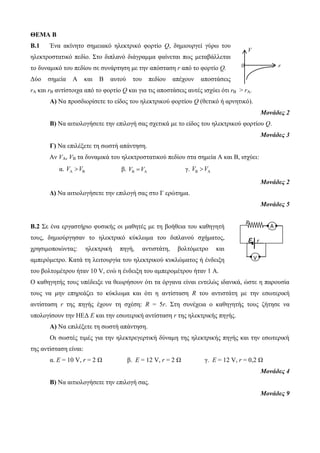 ΘΕΜΑ Β 
B.1 Ένα ακίνητο σημειακό ηλεκτρικό φορτίο Q, δημιουργεί γύρω του 
V 
ηλεκτροστατικό πεδίο. Στο διπλανό διάγραμμα φαίνεται πως μεταβάλλεται 
το δυναμικό του πεδίου σε συνάρτηση με την απόσταση r από το φορτίο Q. 
Δύο σημεία Α και Β αυτού του πεδίου απέχουν αποστάσεις 
rA και rB αντίστοιχα από το φορτίο Q και για τις αποστάσεις αυτές ισχύει ότι rB > rA. 
0 r 
Α) Να προσδιορίσετε το είδος του ηλεκτρικού φορτίου Q (θετικό ή αρνητικό). 
R 
V 
Α 
ε r 
Μονάδες 2 
Β) Να αιτιολογήσετε την επιλογή σας σχετικά με το είδος του ηλεκτρικού φορτίου Q. 
Μονάδες 3 
Γ) Να επιλέξετε τη σωστή απάντηση. 
Αν VA, VB τα δυναμικά του ηλεκτροστατικού πεδίου στα σημεία Α και Β, ισχύει: 
α. V V    β. V V    γ. V V    
Μονάδες 2 
Δ) Να αιτιολογήσετε την επιλογή σας στο Γ ερώτημα. 
Μονάδες 5 
Β.2 Σε ένα εργαστήριο φυσικής οι μαθητές με τη βοήθεια του καθηγητή 
τους, δημιούργησαν το ηλεκτρικό κύκλωμα του διπλανού σχήματος, 
χρησιμοποιώντας: ηλεκτρική πηγή, αντιστάτη, βολτόμετρο και 
αμπερόμετρο. Κατά τη λειτουργία του ηλεκτρικού κυκλώματος ή ένδειξη 
του βολτομέτρου ήταν 10 V, ενώ η ένδειξη του αμπερομέτρου ήταν 1 Α. 
Ο καθηγητής τους υπέδειξε να θεωρήσουν ότι τα όργανα είναι εντελώς ιδανικά, ώστε η παρουσία 
τους να μην επηρεάζει το κύκλωμα και ότι η αντίσταση R του αντιστάτη με την εσωτερική 
αντίσταση r της πηγής έχουν τη σχέση: R = 5r. Στη συνέχεια ο καθηγητής τους ζήτησε να 
υπολογίσουν την ΗΕΔ Ε και την εσωτερική αντίσταση r της ηλεκτρικής πηγής. 
Α) Να επιλέξετε τη σωστή απάντηση. 
Οι σωστές τιμές για την ηλεκτρεγερτική δύναμη της ηλεκτρικής πηγής και την εσωτερική 
της αντίσταση είναι: 
α. Ε = 10 V, r = 2 Ω β. Ε = 12 V, r = 2 Ω γ. Ε = 12 V, r = 0,2 Ω 
Μονάδες 4 
Β) Να αιτιολογήσετε την επιλογή σας. 
Μονάδες 9 
 