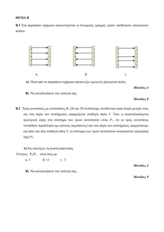 ΘΕΜΑ Β 
Β.1 Στα παρακάτω σχήματα απεικονίζονται οι δυναμικές γραμμές τριών υποθετικών ηλεκτρικών 
πεδίων. 
α. β. γ. 
Α) Ποιό από τα παραπάνω σχήματα απεικονίζει ομογενές ηλεκτρικό πεδίο; 
Μονάδες 4 
Β) Να αιτιολογήσετε την επιλογή σας. 
Μονάδες 8 
Β.2 Τρείς αντιστάτες με αντιστάσεις R, 2R και 3R αντίστοιχα, συνδέονται κατά σειρά μεταξύ τους 
και στα άκρα του συστήματος εφαρμόζεται σταθερή τάση V. Τότε η καταναλισκόμενη 
ηλεκτρική ισχύς στο σύστημα των τριών αντιστατών είναι P1. Αν οι τρείς αντιστάτες 
συνδεθούν παράλληλα (με κοινούς ακροδέκτες) και στα άκρα του συστήματος εφαρμόσουμε 
και πάλι την ίδια σταθερή τάση V, το σύστημα των τριών αντιστατών καταναλώνει ηλεκτρική 
ισχύ P2. 
A) Να επιλέξετε τη σωστή απάντηση. 
Ο λόγος P2/P1 είναι ίσος με: 
α. 1 β. 11 γ. 3 
Μονάδες 4 
Β) Να αιτιολογήσετε την επιλογή σας. 
Μονάδες 9 
+ 
+ 
+ 
+ 
+ 
- 
- 
- 
- 
- 
+ 
+ 
+ 
+ 
+ 
- 
- 
- 
- 
- 
+ 
+ 
+ 
+ 
+ 
- 
- 
- 
- 
- 
 