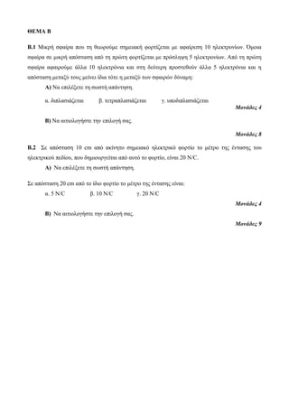 ΘΕΜΑ Β 
B.1 Μικρή σφαίρα που τη θεωρούμε σημειακή φορτίζεται με αφαίρεση 10 ηλεκτρονίων. Όμοια 
σφαίρα σε μικρή απόσταση από τη πρώτη φορτίζεται με πρόσληψη 5 ηλεκτρονίων. Από τη πρώτη 
σφαίρα αφαιρούμε άλλα 10 ηλεκτρόνια και στη δεύτερη προστεθούν άλλα 5 ηλεκτρόνια και η 
απόσταση μεταξύ τους μείνει ίδια τότε η μεταξύ των σφαιρών δύναμη: 
Α) Να επιλέξετε τη σωστή απάντηση. 
α. διπλασιάζεται β. τετραπλασιάζεται γ. υποδιπλασιάζεται 
Μονάδες 4 
Β) Να αιτιολογήστε την επιλογή σας. 
Μονάδες 8 
Β.2 Σε απόσταση 10 cm από ακίνητο σημειακό ηλεκτρικό φορτίο το μέτρο της έντασης του 
ηλεκτρικού πεδίου, που δημιουργείται από αυτό το φορτίο, είναι 20 N/C. 
Α) Να επιλέξετε τη σωστή απάντηση. 
Σε απόσταση 20 cm από το ίδιο φορτίο το μέτρο της έντασης είναι: 
α. 5 N/C β. 10 N/C γ. 20 N/C 
Μονάδες 4 
Β) Να αιτιολογήστε την επιλογή σας. 
Μονάδες 9 
 
