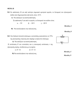 ΘΕΜΑ Β 
Β.1 Σε απόσταση 10 cm από ακίνητο σημειακό αρνητικό φορτίο, το δυναμικό του ηλεκτρικού 
πεδίου που δημιουργείται από αυτό, είναι -10 V. 
Α) Να επιλέξετε τη σωστή απάντηση. 
Σε απόσταση 5 cm από το φορτίο, το δυναμικό του πεδίου είναι: 
α. – 5V β. – 20 V γ. +20 V 
Μονάδες 4 
Β) Να αιτιολογήσετε την επιλογή σας. 
Μονάδες 8 
Β.2 Στο διπλανό κλειστό κύκλωμα ο αντιστάτης καταναλώνει το 75% 
της ηλεκτρικής ενέργειας που παρέχει η πηγή στο κύκλωμα. 
Α) Να επιλέξετε τη σωστή απάντηση. 
Η αντίσταση R του αντιστάτη και η εσωτερική αντίσταση r της 
ηλεκτρικής πηγής, συνδέονται με τη σχέση: 
α. R = 4r β. R = 3r 
Μονάδες 4 
Β) Να αιτιολογήσετε την επιλογή σας. 
Μονάδες 9 
R 
ε r 
 