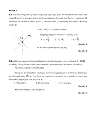 +Q 
Β 
Γ 
ΘΕΜΑ Β 
Β.1 Ένα θετικό σημειακό ηλεκτρικό φορτίο Q δημιουργεί γύρω του ηλεκτροστατικό πεδίο. Στα 
σημεία Β και Γ του ηλεκτροστατικού πεδίου, το ηλεκτρικό δυναμικό είναι VΒ και VΓ αντίστοιχα. Η 
απόσταση του σημείου Γ από το φορτίο Q είναι τριπλάσια της απόστασης του σημείου Β από το 
φορτίο Q. 
Α) Να επιλέξετε τη σωστή απάντηση. 
Η σχέση μεταξύ των δυναμικών VΒ και VΓ είναι: 
V 
α. Γ 
V 
V  β. VΒ VΓ γ. Β 
B 3 
V  
Γ 3 
Μονάδες 4 
Β) Να αιτιολογήσετε την επιλογή σας. 
Μονάδες 8 
Β.2 Διαθέτουμε όμοιους ηλεκτρικούς λαμπτήρες πυρακτώσεως που έχουν αντίσταση R = 440 Ω 
ο καθένας. (Θεωρούμε ότι οι ηλεκτρικοί λαμπτήρες συμπεριφέρονται σαν ωμικοί αντιστάτες). 
Α) Να επιλέξετε τη σωστή απάντηση. 
Πόσους από τους παραπάνω λαμπτήρες πυρακτώσεως μπορούμε να συνδέσουμε παράλληλα 
σε ηλεκτρική τάση 220 V, έτσι ώστε να λειτουργούν κανονικά και η συνολική ένταση του 
ηλεκτρικού ρεύματος να είναι ίση με 10 Α; 
α. 10 λαμπτήρες β. 20 λαμπτήρες γ. 44 λαμπτήρες 
Μονάδες 4 
Β) Να αιτιολογήσετε την επιλογή σας. 
Μονάδες 9 
 