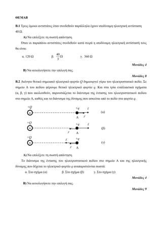 Β.1 Τρεις όμοιοι αντιστάτες όταν συνδεθούν παράλληλα έχουν ισοδύναμη ηλεκτρική αντίσταση 
40 Ω. 
Α) Να επιλέξετε τη σωστή απάντηση. 
Όταν οι παραπάνω αντιστάτες συνδεθούν κατά σειρά η ισοδύναμη ηλεκτρική αντίστασή τους 
+ 
+ 
+ 
+q 
A 
+q 
A 
+q 
A 
E 
E 
E 
(α) 
(β) 
(γ) 
F 
F 
F 
ΘΕΜΑΒ 
+Q 
+Q 
+Q 
θα είναι: 
α. 120 Ω β. 
40 
3 
 γ. 360 Ω 
Μονάδες 4 
Β) Να αιτιολογήσετε την επιλογή σας. 
Μονάδες 8 
Β.2 Ακίνητο θετικό σημειακό ηλεκτρικό φορτίο Q δημιουργεί γύρω του ηλεκτροστατικό πεδίο. Σε 
σημείο Α του πεδίου φέρουμε θετικό ηλεκτρικό φορτίο q. Και στα τρία εναλλακτικά σχήματα 
(α, β, γ) που ακολουθούν, παρουσιάζεται το διάνυσμα της έντασης του ηλεκτροστατικού πεδίου 
στο σημείο Α, καθώς και το διάνυσμα της δύναμης που ασκείται από το πεδίο στο φορτίο q. 
Α) Να επιλέξετε τη σωστή απάντηση. 
Το διάνυσμα της έντασης του ηλεκτροστατικού πεδίου στο σημείο Α και της ηλεκτρικής 
δύναμης που δέχεται το ηλεκτρικό φορτίο q αναπαριστώνται σωστά: 
α. Στο σχήμα (α) β. Στο σχήμα (β) γ. Στο σχήμα (γ) 
Μονάδες 4 
Β) Να αιτιολογήσετε την επιλογή σας. 
Μονάδες 9 
 