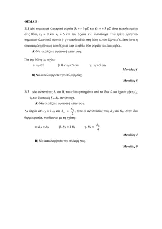 ΘΕΜΑ Β 
Β.1 Δύο σημειακά ηλεκτρικά φορτία Q1 = - 6 μC και Q2 = + 3 μC είναι τοποθετημένα 
στις θέση x1 = 0 και x2 = 5 cm του άξονα x΄x, αντίστοιχα. Ένα τρίτο αρνητικό 
σημειακό ηλεκτρικό φορτίο (- q) τοποθετείται στη θέση x0 του άξονα x΄x, έτσι ώστε η 
συνισταμένη δύναμη που δέχεται από τα άλλα δύο φορτία να είναι μηδέν. 
Α) Να επιλέξετε τη σωστή απάντηση. 
Για την θέση x0 ισχύει: 
α. x0 < 0 β. 0 < x0 < 5 cm γ. x0 > 5 cm 
Μονάδες 4 
Β) Να αιτιολογήσετε την επιλογή σας. 
Μονάδες 8 
Β.2 Δύο αντιστάτες Α και Β, που είναι φτιαγμένοι από το ίδιο υλικό έχουν μήκη lA, 
lΒ και διατομές SA, SB, αντίστοιχα. 
Α) Να επιλέξετε τη σωστή απάντηση. 
S 
Αν ισχύει ότι lA = 2· lΒ και B 
S = , τότε οι αντιστάσεις τους RA και RB, στην ίδια 
A 2 
θερμοκρασία, συνδέονται με τη σχέση: 
R 
α. RA = RB β. RA = 4 RB γ. RA = B 
4 
Μονάδες 4 
Β) Να αιτιολογήσετε την επιλογή σας. 
Μονάδες 9 
 
