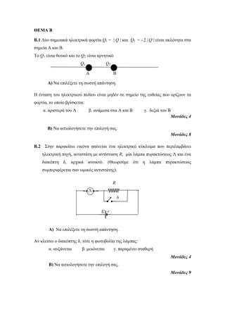 ΘΕΜΑ Β 
B.1 Δύο σημειακά ηλεκτρικά φορτία Q1 = | Q | και Q2 = - 2 | Q | είναι ακλόνητα στα 
σημεία Α και Β. 
Το Q1 είναι θετικό και το Q2 είναι αρνητικό 
Q1 Q2 
Α Β 
Α) Να επιλέξετε τη σωστή απάντηση. 
Η ένταση του ηλεκτρικού πεδίου είναι μηδέν σε σημείο της ευθείας που ορίζουν τα 
φορτία, το οποίο βρίσκεται: 
α. αριστερά του Α β. ανάμεσα στα Α και Β γ. δεξιά του Β 
Μονάδες 4 
Β) Να αιτιολογήσετε την επιλογή σας. 
Μονάδες 8 
B.2 Στην παρακάτω εικόνα φαίνεται ένα ηλεκτρικό κύκλωμα που περιλαμβάνει 
ηλεκτρική πηγή, αντιστάτη με αντίσταση R, μία λάμπα πυρακτώσεως Λ και ένα 
διακόπτη δ, αρχικά ανοικτό. (Θεωρούμε ότι η λάμπα πυρακτώσεως 
συμπεριφέρεται σαν ωμικός αντιστάτης). 
Α) Να επιλέξετε τη σωστή απάντηση. 
Αν κλείσει ο διακόπτης δ, τότε η φωτοβολία της λάμπας: 
α. αυξάνεται β. μειώνεται γ. παραμένει σταθερή 
Μονάδες 4 
Β) Να αιτιολογήσετε την επιλογή σας. 
Μονάδες 9 
Λ 
ε r 
δ 
R 
 