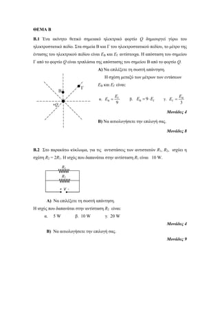 +Q 
Β 
Γ 
ΘΕΜΑ Β 
Β.1 Ένα ακίνητο θετικό σημειακό ηλεκτρικό φορτίο Q δημιουργεί γύρω του 
ηλεκτροστατικό πεδίο. Στα σημεία Β και Γ του ηλεκτροστατικού πεδίου, το μέτρο της 
έντασης του ηλεκτρικού πεδίου είναι ΕΒ και ΕΓ αντίστοιχα. Η απόσταση του σημείου 
Γ από το φορτίο Q είναι τριπλάσια της απόστασης του σημείου Β από το φορτίο Q. 
Α) Να επιλέξετε τη σωστή απάντηση. 
Η σχέση μεταξύ των μέτρων των εντάσεων 
ΕΒ και ΕΓ είναι: 
E 
α. Γ 
E 
E  β. EΒ  9EΓ γ. Β 
B 9 
E  
Γ 3 
Μονάδες 4 
Β) Να αιτιολογήσετε την επιλογή σας. 
Μονάδες 8 
B.2 Στο παρακάτω κύκλωμα, για τις αντιστάσεις των αντιστατών R1, R2, ισχύει η 
σχέση R2 = 2R1. H ισχύς που δαπανάται στην αντίσταση R1 είναι 10 W. 
Α) Να επιλέξετε τη σωστή απάντηση. 
Η ισχύς που δαπανάται στην αντίσταση R2 είναι: 
α. 5 W β. 10 W γ. 20 W 
Μονάδες 4 
Β) Να αιτιολογήσετε την επιλογή σας. 
Μονάδες 9 
R1 
R2 
+ V - 
V 
 