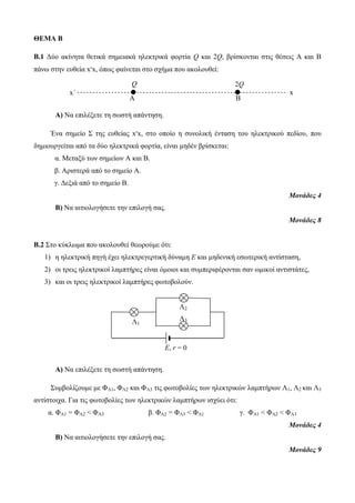 ΘΕΜΑ Β 
Β.1 Δύο ακίνητα θετικά σημειακά ηλεκτρικά φορτία Q και 2Q, βρίσκονται στις θέσεις Α και Β 
πάνω στην ευθεία x’x, όπως φαίνεται στο σχήμα που ακολουθεί: 
Q 2Q 
x΄ x 
Α Β 
Α) Να επιλέξετε τη σωστή απάντηση. 
Ένα σημείο Σ της ευθείας x’x, στο οποίο η συνολική ένταση του ηλεκτρικού πεδίου, που 
δημιουργείται από τα δύο ηλεκτρικά φορτία, είναι μηδέν βρίσκεται: 
α. Μεταξύ των σημείων Α και Β. 
β. Αριστερά από το σημείο Α. 
γ. Δεξιά από το σημείο Β. 
Μονάδες 4 
Β) Να αιτιολογήσετε την επιλογή σας. 
Μονάδες 8 
Β.2 Στο κύκλωμα που ακολουθεί θεωρούμε ότι: 
1) η ηλεκτρική πηγή έχει ηλεκτρεγερτική δύναμη E και μηδενική εσωτερική αντίσταση, 
2) οι τρεις ηλεκτρικοί λαμπτήρες είναι όμοιοι και συμπεριφέρονται σαν ωμικοί αντιστάτες, 
3) και οι τρεις ηλεκτρικοί λαμπτήρες φωτοβολούν. 
Α) Να επιλέξετε τη σωστή απάντηση. 
Συμβολίζουμε με ΦΛ1, ΦΛ2 και ΦΛ3 τις φωτοβολίες των ηλεκτρικών λαμπτήρων Λ1, Λ2 και Λ3 
αντίστοιχα. Για τις φωτοβολίες των ηλεκτρικών λαμπτήρων ισχύει ότι: 
α. ΦΛ1 = ΦΛ2 < ΦΛ3 β. ΦΛ2 = ΦΛ3 < ΦΛ1 γ. ΦΛ1 < ΦΛ2 < ΦΛ3 
Μονάδες 4 
Β) Να αιτιολογήσετε την επιλογή σας. 
Μονάδες 9 
Ε, r = 0 
Λ1 
Λ2 
Λ3 
 