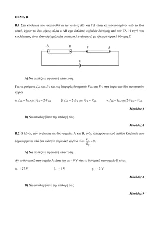 ΘΕΜΑ Β 
B.1 Στο κύκλωμα που ακολουθεί οι αντιστάτες ΑΒ και ΓΔ είναι κατασκευασμένοι από το ίδιο 
υλικό, έχουν το ίδιο μήκος, αλλά ο ΑΒ έχει διπλάσιο εμβαδόν διατομής από τον ΓΔ. Η πηγή του 
κυκλώματος είναι ιδανική (αμελητέα εσωτερική αντίσταση) με ηλεκτρεγερτική δύναμη Ε. 
A B Γ Δ 
Α) Να επιλέξετε τη σωστή απάντηση. 
Για τα ρεύματα IΑΒ και IΓΔ και τις διαφορές δυναμικού VΑΒ και VΓΔ στα άκρα των δύο αντιστατών 
ισχύει 
α. IΑΒ = IΓΔ και VΓΔ = 2·VΑΒ β. IΑΒ = 2·IΓΔ και VΓΔ = VΑΒ γ. IΑΒ = IΓΔ και 2·VΓΔ = VΑΒ 
Μονάδες 4 
Β) Να αιτιολογήσετε την επιλογή σας. 
Μονάδες 8 
Β.2 Ο λόγος των εντάσεων σε δύο σημεία, Α και Β, ενός ηλεκτροστατικού πεδίου Coulomb που 
δημιουργείται από ένα ακίνητο σημειακό φορτίο είναι 9 A 
B 
E 
E 
 . 
Α) Να επιλέξετε τη σωστή απάντηση. 
Αν το δυναμικό στο σημείο Α είναι ίσο με – 9 V τότε το δυναμικό στο σημείο Β είναι: 
α. - 27 V β. - 1 V γ. – 3 V 
Μονάδες 4 
Β) Να αιτιολογήσετε την επιλογή σας. 
Μονάδες 9 
Ε 
 