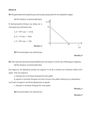 ΘΕΜΑ Β 
B.1 Η χαρακτηριστική καμπύλη μιας ηλεκτρικής πηγής φαίνεται στο παρακάτω σχήμα. 
Α) Να επιλέξετε τη σωστή απάντηση. 
Η ηλεκτρεγερτική δύναμη της πηγής και η 
εσωτερική της αντίσταση είναι: 
α. E = 50 V και r = 2,5 Ω. 
β. E = 5 V και r = 10 Ω. 
γ. E = 50 V και r = 5 Ω. 
Μονάδες 4 
Β) Να αιτιολογήσετε την επιλογή σας. 
Μονάδες 8 
Β.2 Δύο ομώνυμα ηλεκτρικά φορτία βρίσκονται στα σημεία Α και Β ενός ευθύγραμμου τμήματος. 
Α) Να επιλέξετε τη σωστή απάντηση. 
Στο σημείο Σ, που βρίσκεται μεταξύ των σημείων Α και Β, η ένταση του συνολικού πεδίου είναι 
μηδέν. Τότε στο σημείο Σ 
α. σίγουρα και το συνολικό δυναμικό θα είναι μηδέν. 
β. μπορεί το συνολικό δυναμικό να είναι ή να μην είναι μηδέν ανάλογα με τις αποστάσεις 
του Σ από τα σημεία Α και Β που βρίσκονται τα φορτία. 
γ. σίγουρα το συνολικό δυναμικό δεν είναι μηδέν. 
Μονάδες 4 
Β) Να αιτιολογήσετε την επιλογή σας. 
Μονάδες 9 
Vπ (V) 
I 
(A) 
20 
50 
 