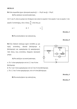 ΘΕΜΑ Β 
B.1 Δύο σωματίδια έχουν ηλεκτρικά φορτία Q1 = - 10 μC και Q2 = 30 μC. 
Α) Να επιλέξετε τη σωστή απάντηση. 
Αν F1 και F2 είναι τα μέτρα των δυνάμεων που ασκεί το φορτίο 2 στο φορτίο 1 και το φορτίο 1 στο 
F 
F 
φορτίο 2 αντιστοίχως, τότε ο λόγος 1 
2 
είναι ίσος με: 
α. 1 β. 3 γ. 
1 
3 
Μονάδες 4 
Β) Να αιτιολογήσετε την επιλογή σας. 
Μονάδες 8 
Β.2 Στο διπλανό κύκλωμα έχουν συνδεθεί με μια 
πηγή, αντιστάτες, ιδανικά βολτόμετρα ή 
βολτόμετρο) και αμπερόμετρα (ή αμπερόμετρο). 
Από όλους τους αντιστάτες διέρχεται ηλεκτρικό 
ρεύμα. 
Α) Να επιλέξετε τη σωστή απάντηση. 
α. Το 1 είναι αμπερόμετρο ενώ τα 2, 3 και 4 είναι 
βολτόμετρα. 
β. Τα 1 και 3 είναι αμπερόμετρα ενώ τα 2 και 4 είναι βολτόμετρα. 
γ. Τα 1, 2 και 3 είναι αμπερόμετρα, ενώ το 4 είναι βολτόμετρο. 
Μονάδες 4 
Β) Να αιτιολογήσετε την επιλογή σας. 
Μονάδες 9 
V 
Ε, r 
R1 
R2 
R3 
Α1 
2 
3 
4 
 