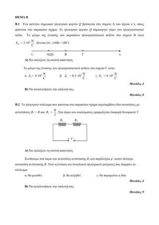 ΘΕΜΑ Β 
Β.1 Ένα ακίνητο σημειακό ηλεκτρικό φορτίο Q βρίσκεται στο σημείο Α του άξονα x΄x, όπως 
φαίνεται στο παρακάτω σχήμα. Το ηλεκτρικό φορτίο Q δημιουργεί γύρω του ηλεκτροστατικό 
πεδίο. Το μέτρο της έντασης του παραπάνω ηλεκτροστατικού πεδίου στο σημείο B είναι 
5 
E =  . Δίνεται ότι: (ΑΒ) = (ΒΓ). 
B 
N 
2 10 
C 
• • • 
x΄ A(Q) B Γ x 
Α) Να επιλέξετε τη σωστή απάντηση. 
Το μέτρο της έντασης του ηλεκτροστατικού πεδίου στο σημείο Γ είναι: 
α. 5 N 
N 
E = 4  10 
β. 5  C 
N 
Ε = 0,5  10 
γ. 5  C 
8 10 
C 
E =   
Μονάδες 4 
Β) Να αιτιολογήσετε την επιλογή σας. 
Μονάδες 8 
Β.2 Το ηλεκτρικό κύκλωμα που φαίνεται στο παρακάτω σχήμα περιλαμβάνει δύο αντιστάτες με 
R 
αντιστάσεις R1 = R και 2 2 
R = . Στα άκρα του κυκλώματος εφαρμόζεται διαφορά δυναμικού V. 
R1 R2 
Α) Να επιλέξετε τη σωστή απάντηση. 
Συνδέουμε στα άκρα του αντιστάτη αντίστασης R1 και παράλληλα μ’ αυτόν δεύτερο 
αντιστάτη αντίστασης R. Τότε η ένταση του συνολικού ηλεκτρικού ρεύματος που διαρρέει το 
κύκλωμα: 
α. θα μειωθεί β. θα αυξηθεί γ. θα παραμείνει η ίδια 
Μονάδες 4 
Β) Να αιτιολογήσετε την επιλογή σας. 
Μονάδες 9 
+ V - 
V 
 