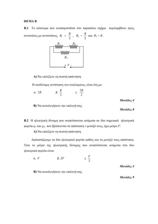 ΘΕΜΑ Β 
Β.1 Το κύκλωμα που αναπαριστάται στο παρακάτω σχήμα περιλαμβάνει τρεις 
R 
αντιστάτες με αντιστάσεις 1 2 
R 
R = και R3 = R . 
R  , 2 2 
R1 R2 
R3 
Α) Να επιλέξετε τη σωστή απάντηση. 
Η ισοδύναμη αντίσταση του κυκλώματος είναι ίση με: 
α. 2R β. 
R 
2 
γ. 
R 
3 
2 
Μονάδες 4 
Β) Να αιτιολογήσετε την επιλογή σας. 
Μονάδες 8 
Β.2 Η ηλεκτρική δύναμη που αναπτύσσεται ανάμεσα σε δύο σημειακά ηλεκτρικά 
φορτία q1 και q2, που βρίσκονται σε απόσταση r μεταξύ τους, έχει μέτρο F. 
Α) Να επιλέξετε τη σωστή απάντηση. 
Διπλασιάζουμε τα δύο ηλεκτρικά φορτία καθώς και τη μεταξύ τους απόσταση. 
Τότε το μέτρο της ηλεκτρικής δύναμης που αναπτύσσεται ανάμεσα στα δύο 
ηλεκτρικά φορτία είναι: 
α. F β. 2F γ. 
F 
2 
Μονάδες 4 
Β) Να αιτιολογήσετε την επιλογή σας. 
Μονάδες 9 
+ V - 
V 
 