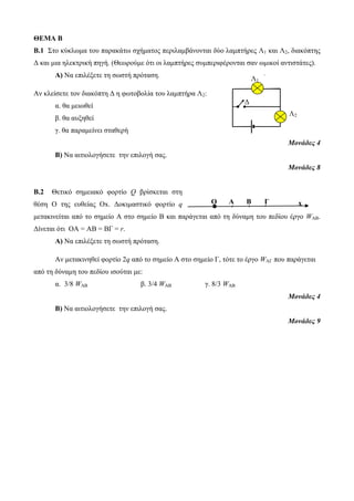 ΘΕΜΑ Β 
Β.1 Στο κύκλωμα του παρακάτω σχήματος περιλαμβάνονται δύο λαμπτήρες Λ1 και Λ2, διακόπτης 
Δ και μια ηλεκτρική πηγή. (Θεωρούμε ότι οι λαμπτήρες συμπεριφέρονται σαν ωμικοί αντιστάτες). 
Α) Να επιλέξετε τη σωστή πρόταση. 
Αν κλείσετε τον διακόπτη Δ η φωτοβολία του λαμπτήρα Λ2: 
α. θα μειωθεί 
β. θα αυξηθεί 
γ. θα παραμείνει σταθερή 
Μονάδες 4 
Β) Να αιτιολογήσετε την επιλογή σας. 
Μονάδες 8 
Β.2 Θετικό σημειακό φορτίο Q βρίσκεται στη 
θέση Ο της ευθείας Οx. Δοκιμαστικό φορτίο q 
μετακινείται από το σημείο Α στο σημείο Β και παράγεται από τη δύναμη του πεδίου έργο WAB. 
Δίνεται ότι OA = ΑΒ = BΓ = r. 
Α) Να επιλέξετε τη σωστή πρόταση. 
Αν μετακινηθεί φορτίο 2q από το σημείο Α στο σημείο Γ, τότε το έργο WAΓ που παράγεται 
από τη δύναμη του πεδίου ισούται με: 
α. 3/8 WAB β. 3/4 WAB γ. 8/3 WAB 
Μονάδες 4 
Β) Να αιτιολογήσετε την επιλογή σας. 
Μονάδες 9 
Λ1 
Λ2 
Δ 
Ο Α Β Γ x 
 
