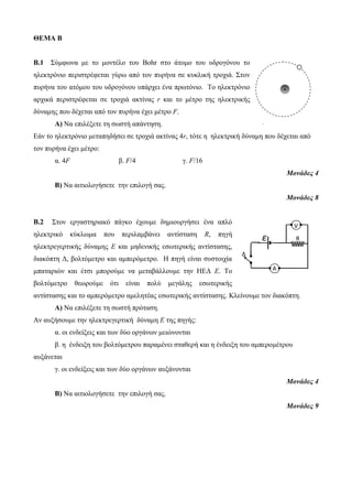 ΘΕΜΑ Β 
Β.1 Σύμφωνα με το μοντέλο του Bohr στο άτομο του υδρογόνου το 
ηλεκτρόνιο περιστρέφεται γύρω από τον πυρήνα σε κυκλική τροχιά. Στον 
πυρήνα του ατόμου του υδρογόνου υπάρχει ένα πρωτόνιο. Το ηλεκτρόνιο 
αρχικά περιστρέφεται σε τροχιά ακτίνας r και το μέτρο της ηλεκτρικής 
δύναμης που δέχεται από τον πυρήνα έχει μέτρο F. 
Α) Να επιλέξετε τη σωστή απάντηση. 
Εάν το ηλεκτρόνιο μεταπηδήσει σε τροχιά ακτίνας 4r, τότε η ηλεκτρική δύναμη που δέχεται από 
τον πυρήνα έχει μέτρο: 
α. 4F β. F/4 γ. F/16 
Μονάδες 4 
Β) Να αιτιολογήσετε την επιλογή σας. 
Μονάδες 8 
Β.2 Στον εργαστηριακό πάγκο έχουμε δημιουργήσει ένα απλό 
ηλεκτρικό κύκλωμα που περιλαμβάνει αντίσταση R, πηγή 
ηλεκτρεγερτικής δύναμης Ε και μηδενικής εσωτερικής αντίστασης, 
διακόπτη Δ, βολτόμετρο και αμπερόμετρο. Η πηγή είναι συστοιχία 
μπαταριών και έτσι μπορούμε να μεταβάλλουμε την ΗΕΔ Ε. Το 
βολτόμετρο θεωρούμε ότι είναι πολύ μεγάλης εσωτερικής 
αντίστασης και το αμπερόμετρο αμελητέας εσωτερικής αντίστασης. Κλείνουμε τον διακόπτη. 
Α) Να επιλέξετε τη σωστή πρόταση. 
Αν αυξήσουμε την ηλεκτρεγερτική δύναμη Ε της πηγής: 
α. οι ενδείξεις και των δύο οργάνων μειώνονται 
β. η ένδειξη του βολτόμετρου παραμένει σταθερή και η ένδειξη του αμπερομέτρου 
αυξάνεται 
γ. οι ενδείξεις και των δύο οργάνων αυξάνονται 
Μονάδες 4 
Β) Να αιτιολογήσετε την επιλογή σας. 
Μονάδες 9 
+ 
ε r 
Α 
V 
Δ 
R 
 