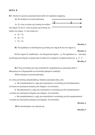 ΘΕΜΑ Β 
B.1 Δίνεται το ομογενές ηλεκτροστατικό πεδίο του παρακάτω σχήματος. 
Α) Να επιλέξετε τη σωστή απάντηση. 
Αν ΕΚ είναι το μέτρο της έντασης του πεδίου 
στο σημείο Κ και ΕΛ είναι το μέτρο της έντασης του 
πεδίου στο σημείο Λ, τότε ισχύει ότι: 
α. ΕΚ > ΕΛ 
β. ΕΚ = ΕΛ 
γ. ΕΚ < ΕΛ 
Μονάδες 4 
Β) Να σχεδιάσετε τα διανύσματα της έντασης στο σημείο Κ και στο σημείο Λ. 
Μονάδες 4 
Γ) Στο σημείο Κ τοποθετείται ένα δοκιμαστικό φορτίο +q. Να σχεδιάσετε το διάνυσμα 
της δύναμης που δέχεται το φορτίο από το πεδίο και να γράψετε τη σχέση μεταξύ των q, E , F . 
Μονάδες 4 
B.2 Ένας αντιστάτης που έχει αντίσταση R, τροφοδοτείται με ηλεκτρική τάση V. 
(Θεωρούμε ότι η θερμοκρασία του αντιστάτη παραμένει σταθερή). 
Α) Να επιλέξετε τη σωστή απάντηση. 
Αν ο ίδιος αντιστάτης τροφοδοτηθεί με διπλάσια ηλεκτρική τάση, τότε: 
α. Θα τετραπλασιαστεί η ισχύς που καταναλώνει ο αντιστάτης και θα διπλασιαστεί 
η ένταση του ηλεκτρικού ρεύματος που διαρρέει τον αντιστάτη. 
β. Θα διπλασιαστεί η ισχύς που καταναλώνει ο αντιστάτης και θα τετραπλασιαστεί 
η ένταση του ηλεκτρικού ρεύματος που διαρρέει τον αντιστάτη. 
γ. Θα τετραπλασιαστεί η ισχύς που καταναλώνει ο αντιστάτης και θα τετραπλασιαστεί 
η ένταση του ηλεκτρικού ρεύματος που διαρρέει τον αντιστάτη. 
Μονάδες 4 
Β) Να αιτιολογήσετε την επιλογή σας. 
Μονάδες 9 
Κ Λ 
 