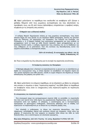 Σερδάκη Ευαγγελία - www.synodoiporos.weebly.com Σελίδα 10
Κωνσταντίνος Πορφυρογέννητος,
Περί θεμάτων, έκδ. A. Pertusi,
Πόλη του Βατικανού 1952, 60.
10. Αφού μελετήσετε το παράθεμα που ακολουθεί να αναφέρετε α)Τι ζήτησε ο
χαλίφης Μαμούν από τους ρωμαίους αυτοκράτορες και πώς αξιοποίησε τις
προσφορές τους; και β) από ποιους φιλοσόφους επηρεάστηκε η αραβική σκέψη,
σύμφωνα με τις ιστορικές σας γνώσεις:
Ο Μαμούν και η ελληνική παιδεία
Ο χαλίφης Μαμούν δημιούργησε σχέσεις με τους ρωμαίους αυτοκράτορες: τους έκανε
πλούσια δώρα και τους ζήτησε να του δωρίσουν βιβλία φιλοσοφίας. Εκείνοι του έστειλαν
έργα του Πλάτωνα, του Αριστοτέλη, του Ιπποκράτη, του Γαληνού του Ευκλείδη, του
Πτολεμαίου κ. ά. Ο Μαμούν διάλεξε τους καλύτερους μεταφραστές και τους ανέθεσε να
μεταφράσουν αυτά τα έργα με κάθε δυνατή προσοχή. Αφού μεταφράστηκαν με τον
καλύτερο δυνατό τρόπο, ο χαλίφης παρακίνησε τους υπηκόους του να τα διαβάσουν και
τους ενθάρρυνε να τα μελετήσουν. Έτσι στη συνέχεια της διακυβέρνησης αυτού του
ηγεμόνα αναπτύχθηκε η επιστημονική σκέψη.
Σαΐντ αλ Ανταλουζί, Οι κατηγορίες των εθνών, στο: M.
Mollat, Ο Μεσαίωνας, 47.
11. Ποια η σημασία της 2ης κάκωσης για τη συνοχή της αγροτικής κοινότητας;
Οι λεγόμενες κακώσεις του Νικηφόρου
Η δεύτερη κάκωση ήταν η διαταγή να στρατολογούνται οι φτωχοί και να εξοπλίζονται με
έξοδα των συγχωριανών τους, οι οποίοι όφειλαν να καταβάλουν στο δημόσιο ταμείο και
18.5 χρυσά νομίσματα (για κάθε φτωχό), επειδή το χωριό πλήρωνε στο δημόσιο με πνεύμα
αλληλεγγύης τους φόρους των μελών του..
12. Αφού μελετήσετε το επόμενο παράθεμα, α) να εξηγήσετε με βάση τις ιστορικές
σας γνώσεις τι σημαίνει ο όρος "στρατιώτης-αγρότης" και β)Με βάση το παράθεμα
να αναφέρετε ποιες ήταν οι υποχρεώσεις ενός στρατιώτη-αγρότη σε περίπτωση
επιστράτευσης :
Οι υποχρεώσεις του στρατιώτη-αγρότη
Ένα επικουρικό σώμα του αυτοκρατορικού στρατού ήλθε να καταλάβει το στρατόπεδο
που ήταν εκεί (κοντά στην πόλη Άμνια της μικρασιατικής Παφλαγονίας), για να ετοιμάσει
εκστρατεία κατά των Αράβων. Ο χιλίαρχος, ο εκατόνταρχος και ο πεντηκόνταρχος
προχώρησαν σε φροντισμένη επιθεώρηση, απαιτώντας αδιάκοπα από το πλήθος των
στρατιωτών να παρουσιάζονται με τα άλογα και τις πολεμικές άμαξές τους.
Ενώ πλησίαζε η επιθεώρηση, το άλογο του στρατιώτη Μουσούλιου, που ήταν
πάμφτωχος, καταλήφθηκε αίφνης από κωλικούς πόνους και σπασμούς, έπεσε κάτω και
ψόφησε. Ο στρατιώτης δεν είχε χρήματα να αγοράσει άλλο άλογο και ήλθε σε πολύ
δύσκολη θέση, ενώ ο εκατόνταρχος τον απειλούσε οργισμένος.
Βίος Αγίου Φιλαρέτου, έκδ. M.H. Fourmy - M. Leroy, Byzantion 9 (1934) 125-127.
 