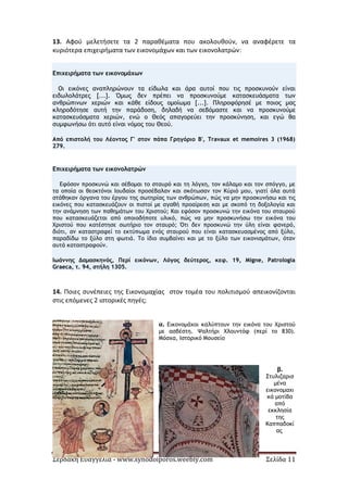 Σερδάκη Ευαγγελία - www.synodoiporos.weebly.com Σελίδα 11
13. Αφού μελετήσετε τα 2 παραθέματα που ακολουθούν, να αναφέρετε τα
κυριότερα επιχειρήματα των εικονομάχων και των εικονολατρών:
Επιχειρήματα των εικονομάχων
Οι εικόνες αναπληρώνουν τα είδωλα και άρα αυτοί που τις προσκυνούν είναι
ειδωλολάτρες [...]. Όμως δεν πρέπει να προσκυνούμε κατασκευάσματα των
ανθρώπινων χεριών και κάθε είδους ομοίωμα [...]. Πληροφόρησέ με ποιος μας
κληροδότησε αυτή την παράδοση, δηλαδή να σεβόμαστε και να προσκυνούμε
κατασκευάσματα χεριών, ενώ ο Θεός απαγορεύει την προσκύνηση, και εγώ θα
συμφωνήσω ότι αυτό είναι νόμος του Θεού.
Από επιστολή του Λέοντος Γ' στον πάπα Γρηγόριο Β', Travaux et memoires 3 (1968)
279.
Επιχειρήματα των εικονολατρών
Εφόσον προσκυνώ και σέβομαι το σταυρό και τη λόγχη, τον κάλαμο και τον σπόγγο, με
τα οποία οι θεοκτόνοι Ιουδαίοι προσέβαλαν και σκότωσαν τον Κύριό μου, γιατί όλα αυτά
στάθηκαν όργανα του έργου της σωτηρίας των ανθρώπων, πώς να μην προσκυνήσω και τις
εικόνες που κατασκευάζουν οι πιστοί με αγαθή προαίρεση και με σκοπό τη δοξολογία και
την ανάμνηση των παθημάτων του Χριστού; Και εφόσον προσκυνώ την εικόνα του σταυρού
που κατασκευάζεται από οποιοδήποτε υλικό, πώς να μην προσκυνήσω την εικόνα του
Χριστού που κατέστησε σωτήριο τον σταυρό; Ότι δεν προσκυνώ την ύλη είναι φανερό,
διότι, αν καταστραφεί το εκτύπωμα ενός σταυρού που είναι κατασκευασμένος από ξύλο,
παραδίδω το ξύλο στη φωτιά. Το ίδιο συμβαίνει και με το ξύλο των εικονισμάτων, όταν
αυτά καταστραφούν.
Ιωάννης Δαμασκηνός, Περί εικόνων, Λόγος δεύτερος, κεφ. 19, Migne, Patrologia
Graeca, τ. 94, στήλη 1305.
14. Ποιες συνέπειες της Εικονομαχίας στον τομέα του πολιτισμού απεικονίζονται
στις επόμενες 2 ιστορικές πηγές;
α. Εικονομάχοι καλύπτουν την εικόνα του Χριστού
με ασβέστη. Ψαλτήρι Χλουντόφ (περί το 830).
Μόσχα, Ιστορικό Μουσείο
β.
Στυλιζαρισ
μένα
εικονομαχι
κά μοτίβα
από
εκκλησία
της
Καππαδοκί
ας
 