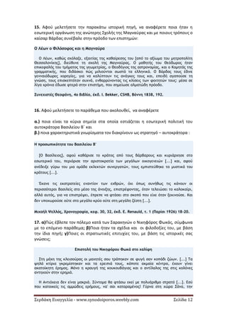 Σερδάκη Ευαγγελία - www.synodoiporos.weebly.com Σελίδα 12
15. Αφού μελετήσετε την παρακάτω ιστορική πηγή, να αναφέρετε ποια ήταν η
εσωτερική οργάνωση της ανώτερης Σχολής της Μαγναύρας και με ποιους τρόπους ο
καίσαρ Βάρδας συνέβαλε στην πρόοδο των επιστημών:
Ο Λέων ο Φιλόσοφος και η Μαγναύρα
Ο Λέων, καθώς σχόλαζε, εξαιτίας της καθαίρεσης του [από το αξίωμα του μητροπολίτη
Θεσσαλονίκης], διεύθυνε τη σχολή της Μαγναύρας. Ο μαθητής του Θεόδωρος ήταν
επικεφαλής του τμήματος της γεωμετρίας, ο Θεοδήγιος της αστρονομίας, και ο Κομητάς της
γραμματικής, που διδάσκει πώς μιλιούνται σωστά τα ελληνικά. Ο Βάρδας τους έδινε
γενναιόδωρες χορηγίες, για να καλύπτουν τις ανάγκες τους και, επειδή αγαπούσε τη
γνώση, τους επισκεπτόταν συχνά, ενθαρρύνοντας τις κλίσεις των φοιτητών τους: μέσα σε
λίγα χρόνια έδωσε φτερά στην επιστήμη, που σημείωσε αλματώδη πρόοδο.
Συνεχιστές Θεοφάνη, 4ο βιβλίο, έκδ. I. Bekker, CSHB, Βόννη 1838, 192.
16. Αφού μελετήσετε το παράθεμα που ακολουθεί, να αναφέρετε
α.) ποια είναι τα κύρια σημεία στα οποία εστιάζεται η εσωτερική πολιτική του
αυτοκράτορα Βασιλείου Β΄ και
β.) ποια χαρακτηριστικά γνωρίσματα τον διακρίνουν ως στρατηγό – αυτοκράτορα :
Η προσωπικότητα του Βασιλείου Β'
[Ο Βασίλειος], αφού καθάρισε το κράτος από τους βάρβαρους και κυριάρχησε στο
εσωτερικό του, περιόρισε την αριστοκρατία των μεγάλων οικογενειών [...] και, αφού
ανέδειξε γύρω του μια ομάδα εκλεκτών συνεργατών, τους εμπιστεύθηκε τα μυστικά του
κράτους [...].
Έκανε τις εκστρατείες εναντίον των εχθρών, όχι όπως συνήθως τις κάνουν οι
περισσότεροι βασιλείς στο μέσο της άνοιξης, επιστρέφοντας, όταν τελειώσει το καλοκαίρι,
αλλά αυτός, για να επιστρέψει, έπρεπε να φτάσει στο σκοπό που είχε όταν ξεκινούσε. Και
δεν υποχωρούσε ούτε στο μεγάλο κρύο ούτε στη μεγάλη ζέστη [...].
Μιχαήλ Ψελλός, Χρονογραφία, κεφ. 30, 32, έκδ. E. Renauld, τ. 1 (Παρίσι 1926) 18-20.
17. α)Πώς έβλεπε τον πόλεμο κατά των Σαρακηνών ο Νικηφόρος Φωκάς, σύμφωνα
με το επόμενο παράθεμα; β)Ποια ήταν τα σχέδια και οι φιλοδοξίες του, με βάση
την ίδια πηγή; γ)Ποιες οι στρατιωτικές επιτυχίες του, με βάση τις ιστορικές σας
γνώσεις;
Επιστολή του Νικηφόρου Φωκά στο χαλίφη
Στη μάχη της κλεισούρας οι μαχητές σου τράπηκαν σε φυγή σαν κοπάδι ζώων. [...] Τα
ψηλά κτίρια γκρεμίστηκαν και τα ερειπιά τους, κάποτε ακμαία κέντρα, έχουν γίνει
ακατοίκητη έρημος. Μόνο η κραυγή της κουκουβάγιας και ο αντίλαλος της στις κολόνες
αντηχούν στην ερημιά.
Η Αντιόχεια δεν είναι μακριά. Σύντομα θα φτάσω εκεί με πολυάριθμο στρατό [...]. Εσύ
που κατοικείς τις αμμώδεις ερήμους, να' σαι καταραμένος! Γύρνα στη χώρα Σάνα, την
 