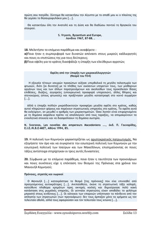 Σερδάκη Ευαγγελία - www.synodoiporos.weebly.com Σελίδα 13
πρώτη σου πατρίδα. Σύντομα θα κατακτήσω την Αίγυπτο με το σπαθί μου κι ο πλούτος της
θα γεμίσει το θησαυροφυλάκιο μου [...].
Θα κατακτήσω όλη την Ανατολή και τη Δύση και θα διαδώσω παντού τη θρησκεία του
σταυρού.
S. Vryonis, Byzantium and Europe,
Λονδίνο 1967, 87-88. .
18. Μελετήστε το επόμενο παράθεμα και αναφέρετε :
α)Ποια ήταν η συμπεριφορά των δυνατών απέναντι στους μικρούς καλλιεργητές
και ποιες οι επιπτώσεις της για τους δεύτερους;
β)Ποια οφέλη για το κράτος διασφάλιζε η ύπαρξη των ελεύθερων αγροτών;
Οφέλη από την ύπαρξη των μικροκαλλιεργητών
(Νεαρά του 934)
Η εξουσία τέτοιων ισχυρών προσώπων αύξησε υπερβολικά τη μεγάλη ταλαιπωρία των
φτωχών, διότι [οι δυνατοί] με το πλήθος των οικόσιτων υπηρετών τους, των μίσθαρνων
οργάνων τους και των άλλων παρατρεχάμενων και ακολούθων τους προκάλεσαν βίαιες
επιθέσεις, διώξεις, αγγαρείες (υποχρεωτική προσφορά υπηρεσιών), άλλες θλίψεις και
στενοχώριες (στους φτωχούς) και προξένησαν μεγάλη καταστροφή στο κοινό συμφέρον
[...].
Αλλά η ύπαρξη πολλών μικροϊδιοκτητών προσφέρει μεγάλα οφέλη στο κράτος, καθώς
αυτοί πληρώνουν φόρους και παρέχουν στρατιωτικές υπηρεσίες στο κράτος. Τα οφέλη αυτά
θα εκλείψουν, αν μειωθεί ο αριθμός των μικροκτηματιών. Όσοι λοιπόν είναι επιφορτισμένοι
με τη δημόσια ασφάλεια πρέπει να απαλλαγούν από τους ταραξίες, να απομακρύνουν τα
ενοχλητικά στοιχεία και να διασφαλίσουν τη δημόσια σωτηρία.
N. Svoronos, Les novelles des empereurs Macedoniens ..., έκδ. Π. Γουναρίδης,
Ε.Ι.Ε./Κ.Β.Ε-ΜΙΕΤ, Αθήνα 1994, 85.
19. Η πολιτική των Κομνηνών χαρακτηρίζεται ως αριστοκρατικός πατριωτισμός. Να
εξηγήσετε τον όρο και να συγκρίνετε την εσωτερική πολιτική των Κομνηνών με την
εσωτερική πολιτική των Ισαύρων και των Μακεδόνων, επισημαίνοντας σε ποιες
τάξεις αντίστοιχα στηρίχτηκαν οι τρεις αυτές δυναστείες
20. Σύμφωνα με το επόμενο παράθεμα, ποια ήταν η ταυτότητα των προνοιάριων
και ποιες συνέπειες είχε η επέκταση του θεσμού της Πρόνοιας στα χρόνια του
Μανουήλ Κομνηνού;
Πρόνοιες, στρατός και χωρικοί
Ο Μανουήλ [...] καταχράστηκε το θεσμό [της πρόνοιας] που είχε επινοηθεί από
προηγούμενους αυτοκράτορες [...]. Ανεπαίσθητα, έκανε τη στρατιωτική τάξη χαλαρή,
κατεύθυνε πληθώρα χρημάτων προς οκνηρές κοιλιές και δημιούργησε πολύ κακή
κατάσταση στις ρωμαϊκές επαρχίες. Οι γενναίοι στρατιώτες είχαν αποβάλει το φιλότιμο
μπροστά στους κινδύνους [...]. Οι κάτοικοι των επαρχιών υπέστησαν τα πάνδεινα από την
απληστία των στρατιωτών (των προνοιάριων): δεν τους άρπαζαν μόνο τα χρήματα ως τον
τελευταίο οβολό, αλλά τους αφαιρούσαν και τον τελευταίο τους χιτώνα [...].
 
