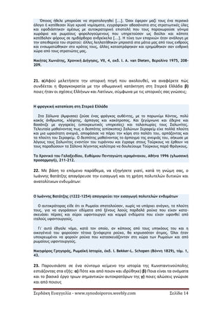 Σερδάκη Ευαγγελία - www.synodoiporos.weebly.com Σελίδα 14
Όποιος ήθελε μπορούσε να στρατολογηθεί [...]. Όσοι έφεραν μαζί τους ένα περσικό
άλογο ή κατέθεσαν λίγα χρυσά νομίσματα, εγγράφηκαν αβασάνιστα στις στρατιωτικές ύλες
και εφοδιάστηκαν αμέσως με αυτοκρατορική επιστολή που τους παραχωρούσε γόνιμα
χωράφια και ρωμαίους φορολογούμενους που υπηρετούσαν ως δούλοι και κάποτε
κατέβαλαν φόρους σε ημιβάρβαρα ανδρείκελα [...]. Η τύχη των επαρχιών ήταν ανάλογη με
την απειθαρχία του στρατού: άλλες λεηλατήθηκαν μπροστά στα μάτια μας από τους εχθρούς
και ενσωματώθηκαν στο κράτος τους, άλλες καταστράφηκαν και ερημώθηκαν σαν εχθρική
χώρα από τους στρατιώτες μας.
Νικήτας Χωνιάτης, Χρονική Διήγησις, VII, 4, εκδ. I. A. van Dieten, Βερολίνο 1975, 208-
209.
21. α)Αφού μελετήσετε την ιστορική πηγή που ακολουθεί, να αναφέρετε πώς
συνδέεται η Φραγκοκρατία με την οθωμανική κατάκτηση στη Στερεά Ελλάδα β)
ποιες ήταν οι σχέσεις Ελλήνων και Λατίνων, σύμφωνα με τις ιστορικές σας γνώσεις;
Η φραγκική καταπίεση στη Στερεά Ελλάδα
Στα Σάλωνα (Άμφισσα) ζούσε ένας φράγκος αυθέντης, με το παρωνύμι Κόντος, πολύ
κακός άνθρωπος, κλέφτης, άρπαγας και κακότροπος. Και ξεγύμνωνε και έδερνε και
βασάνιζε με αγγαρείες (υποχρεωτικές υπηρεσίες) και ταλαιπωρίες τους Σαλωνίτες.
Τελευταία μαθαίνοντας πως ο δεσπότης (επίσκοπος) Σαλώνων Σεραφείμ είχε πολλά πλούτη
και μια ωραιότατη ανεψιά, αποφάσισε να πάρει την κόρη στο παλάτι του, αρπάζοντας και
τα πλούτη του Σεραφείμ. Ο δεσπότης μαθαίνοντας το άρπαγμα της ανεψιάς του, σήκωσε με
λόγους τους Σαλωνίτες εναντίον του τυράννου και έγραψε στους Τούρκους να έρθουν να
τους παραδώσουν τα Σάλονα λέγοντας καλύτερα να δουλεύουμε Τούρκους παρά Φράγκους.
Το Χρονικό του Γαλαξειδίου, Ευθύμιου Πενταγιώτη ιερομόναχου, Αθήνα 1996 (γλωσσική
προσαρμογή), 211-212.
22. Με βάση το επόμενο παράθεμα, να εξηγήσετε γιατί, κατά τη γνώμη σας, ο
Ιωάννης Βατάτζης απαγόρευσε την εισαγωγή και τη χρήση πολυτελών δυτικών και
ανατολίτικων ενδυμάτων:
Ο Ιωάννης Βατάτζης (1222-1254) απαγορεύει την εισαγωγή πολυτελών ενδυμάτων
Ο αυτοκράτορας είδε ότι οι Ρωμαίοι σπαταλούσαν, χωρίς να υπάρχει ανάγκη, τα πλούτη
τους, για να αγοράσουν εδύματα από ξένους λαούς παρδαλά ρούχα που είχαν κατα-
σκευάσει πέρσες και σύροι υφαντουργοί και κομψά ενδύματα που είχαν υφανθεί από
ιταλούς υφαντουργούς.
Γι' αυτό έβγαλε νόμο, κατά τον οποίο, αν κάποιος από τους υπηκόους του και η
οικογένειά του φορούσαν τέτοια ξενόφερτα ρούχα, θα κηρυσσόταν άτιμος. Όλοι ήταν
υποχρεωμένοι να φορούν ρούχα που κατασκευάζονταν στη χώρα των Ρωμαίων και από
ρωμαίους υφαντουργούς.
Νικηφόρος Γρηγοράς, Ρωμαϊκή Ιστορία, έκδ. I. Bekker-L. Schopen (Βόννη 1829), τόμ. 1,
43.
23. Παρουσιάστε σε ένα σύντομο κείμενο την ιστορία της Κωνσταντινούπολης
εστιάζοντας στα εξής: α) Πότε και από ποιον και ιδρύθηκε) β) Ποια είναι τα ονόματα
και το βασικό έργο τριων σημαντικών αυτοκρατόρων της γ) ποιες αλώσεις γνώρισε
και από ποιους
 