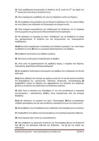 Σερδάκη Ευαγγελία - www.synodoiporos.weebly.com Σελίδα 2
13. Ποια προβλήματα αντιμετώπιζε το Βυζάντιο στο β΄ μισό του 6ου
και αρχές του
7ου
αιώνα και ποιες ήταν οι συνέπειές τους ;
14. Ποιοι παράγοντες συνέβαλαν στη νίκη του Ηρακλείου κατά των Περσών ;
15. Να αναφέρετε όσα γνωρίζετε για τον θεσμό των θεμάτων του 7ου αιώνα καθώς
και τους λόγους που οδήγησαν στη δημιουργία του θεσμού αυτού
16. Ποια στοιχεία σηματοδοτούν τον εξελληνισμό του Βυζαντίου και το πέρασμα
από τη ρωμαϊκή στη μεσαιωνική ελληνική Βυζαντινή Αυτοκρατορία ;
17. Να εξηγήσετε τη σημασία του όρου "σκλαβηνίες" και να αναφέρετε τα μέτρα
που χρησιμοποίησε το Βυζάντιο για την αντιμετώπιση του συγκεκριμένου
προβλήματος
18.α)Ποιοι λαοί ονομάστηκαν "μεταπράτες του διεθνούς εμπορίου" και ποιοι λόγοι
συνέβαλαν σε αυτό; β) Ποιες οι εμπορικές δραστηριότητες των Αράβων;
19.Αναφέρετε καινοτομίες των Αράβων εμπόρων
20. Από ποιους πολιτισμούς επηρεάστηκαν οι Άραβες;
21. Ποια είναι τα χαρακτηριστικά της αραβικής τέχνης; ( επιρροές που δέχτηκε,
τεχνοτροπία, χαρακτηριστικά δημιουργήματα)
22.Να αναφέρετε πολιτισμικά επιτεύγματα των Αράβων που επηρέασαν τον δυτικό
πολιτισμό
23.α) Ποιες αλλαγές στα σύνορα του κράτους κατά τον 7ο και 8ο αιώνα συντελούν
στη διαμόρφωση της μεσαιωνικής ελληνικής βυζαντινής αυτοκρατορίας; β)
Αναφερθείτε επίσης σε αλλαγές που εφαρμόζονται στη διοίκηση του Βυζαντίου
γ).Ποιες οι συνέπειες της ανάπτυξης των θεματικών στρατών;
24. α.)Τι ήταν οι κακώσεις του Νικηφόρου Α΄ και πώς αιτιολογείται η ονομασία
τους;(κακώσεις ⁼ κακοποιήσεις, βλάβες, όπως ονομάστηκαν από τον ιστορικό
Θεοφάνη)
25.α) Να εξηγήσετε τη σημασία του όρου "Εικονομαχία" β)Ποιοι αυτοκράτορες
υπήρξαν πρωτεργάτες της και πώς συνδέεται η καταγωγή τους με την κίνηση αυτή;
26. Να αναφέρετε τους 4 παράγοντες που οδήγησαν στην απαγόρευση των εικόνων
27. Αναφερθείτε στις φάσεις της Εικονομαχίας με τα κυριότερα γεγονότα καθεμιάς
28. Ποια σημασία είχε η ήττα των εικονοκλαστών;
29. Να αναφέρετε τις αρνητικές συνέπειες της Εικονομαχίας α) για τον βυζαντινό
λαό, β) για την εξωτερική πολιτική του Βυζαντίου και γ) για τον τομέα του
πολιτισμού
 