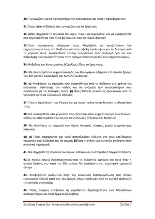 Σερδάκη Ευαγγελία - www.synodoiporos.weebly.com Σελίδα 3
30. Τι γνωρίζετε για το πανεπιστήμιο της Μαγναύρας και ποια η προσφορά του;
31.Ποιος ήταν ο Φώτιος και τι γνωρίζετε για το έργο του;
32. α)Να εξηγήσετε τη σημασία του όρου "ακριτικά τραγούδια" και να αναφερθείτε
στα σημαντικότερα από αυτά β)Ποιοι και πού τα τραγουδούσαν;
33.Ποιοι παράγοντες οδήγησαν τους Μοραβούς να αναζητήσουν τον
εκχριστιανισμό τους στο Βυζάντιο και ποια οφέλη προέκυψαν για το δεύτερο από
το γεγονός αυτό; Αναφερθείτε επίσης ονομαστικά στον αυτοκράτορα και τον
πατριάρχη που πρωτοστάτησαν στην πραγματοποίηση αυτού του εκχριστιανισμού.
34.Μεθόδιος και Κωνσταντίνος (Κύριλλος): Ποιο το έργο τους;
35. Με ποιον τρόπο ο εκχριστιανισμός των Βουλγάρων οδήγησε στο πρώτο Σχίσμα
του 867 μεταξύ Ανατολικής και Δυτικής Εκκλησίας;
36. α) Αναφέρετε τις περιοχές που ανακτήθηκαν από το Βυζάντιο στα χρόνια της
εποποιίας- επέκτασής του καθώς και τα ονόματα των αυτοκρατόρων που
συνδέονται με τις επιτυχίες αυτές .β) Ποιες θετικές συνέπειες προέκυψαν από τα
γεγονότα αυτά σε οικονομικό επίπεδο;
37. Ποια η προέλευση των Ρώσων και με ποιον τρόπο συντελέστηκε η εθνογένεσή
τους;
38. Να αναφερθείτε στα γεγονότα που οδήγησαν στον εκχριστιανισμό των Ρώσων ,
καθώς και στη σημασία του και για τις 2 πλευρές ( Ρώσους και Βυζάντιο)
39. Να εξηγήσετε τη σημασία των όρων: δυνατοί, πένητες, χωρία ή προάστεια,
πάροικοι
40. α) Ποιοι παράγοντες και γιατί αποτελούσαν κίνδυνο για τους ελεύθερους
γεωργούς στο Βυζάντιο τον 9ο αιώνα; β)Ποια η στάση των ευγενών απέναντι στην
αγροτική παραγωγή;
41. Να εξηγήσετε τη σημασία των όρων: αστυκώμαι, συστήματα, Επαρχικόν Βιβλίον
42.Σε ποιους τομείς δραστηριοποιούνταν το βυζαντινό εμπόριο και ποια ήταν η
ακτίνα δράσης του κατά τον 10ο αιώνα; Να αναφέρετε και σημαντικά εμπορικά
κέντρα
43. Αναφερθείτε αναλυτικά στην την κοινωνική διαστρωμάτωση στις πόλεις
(κοινωνικές τάξεις) κατά τον 11ο αιώνα, όπως προέκυψε από τη συνεχή ανάπτυξη
της αστικής οικονομίας
44. Ποιες ανάγκες επέβαλαν τη νομοθετική δραστηριότητα των Μακεδόνων
αυτοκρατόρων και ποια έργα περιλάμβανε;
 