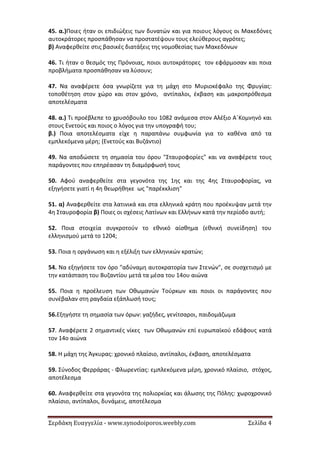 Σερδάκη Ευαγγελία - www.synodoiporos.weebly.com Σελίδα 4
45. α.)Ποιες ήταν οι επιδιώξεις των δυνατών και για ποιους λόγους οι Μακεδόνες
αυτοκράτορες προσπάθησαν να προστατέψουν τους ελεύθερους αγρότες;
β) Αναφερθείτε στις βασικές διατάξεις της νομοθεσίας των Μακεδόνων
46. Τι ήταν ο θεσμός της Πρόνοιας, ποιοι αυτοκράτορες τον εφάρμοσαν και ποια
προβλήματα προσπάθησαν να λύσουν;
47. Να αναφέρετε όσα γνωρίζετε για τη μάχη στο Μυριοκέφαλο της Φρυγίας:
τοποθέτηση στον χώρο και στον χρόνο, αντίπαλοι, έκβαση και μακροπρόθεσμα
αποτελέσματα
48. α.) Τι προέβλεπε το χρυσόβουλο του 1082 ανάμεσα στον Αλέξιο Α΄Κομνηνό και
στους Ενετούς και ποιος ο λόγος για την υπογραφή του;
β.) Ποια αποτελέσματα είχε η παραπάνω συμφωνία για το καθένα από τα
εμπλεκόμενα μέρη; (Ενετούς και Βυζάντιο)
49. Να αποδώσετε τη σημασία του όρου "Σταυροφορίες" και να αναφέρετε τους
παράγοντες που επηρέασαν τη διαμόρφωσή τους
50. Αφού αναφερθείτε στα γεγονότα της 1ης και της 4ης Σταυροφορίας, να
εξηγήσετε γιατί η 4η θεωρήθηκε ως "παρέκκλιση"
51. α) Αναφερθείτε στα λατινικά και στα ελληνικά κράτη που προέκυψαν μετά την
4η Σταυροφορία β) Ποιες οι σχέσεις Λατίνων και Ελλήνων κατά την περίοδο αυτή;
52. Ποια στοιχεία συγκροτούν το εθνικό αίσθημα (εθνική συνείδηση) του
ελληνισμού μετά το 1204;
53. Ποια η οργάνωση και η εξέλιξη των ελληνικών κρατών;
54. Να εξηγήσετε τον όρο "αδύναμη αυτοκρατορία των Στενών", σε συσχετισμό με
την κατάσταση του Βυζαντίου μετά τα μέσα του 14ου αιώνα
55. Ποια η προέλευση των Οθωμανών Τούρκων και ποιοι οι παράγοντες που
συνέβαλαν στη ραγδαία εξάπλωσή τους;
56.Εξηγήστε τη σημασία των όρων: γαζήδες, γενίτσαροι, παιδομάζωμα
57. Αναφέρετε 2 σημαντικές νίκες των Οθωμανών επί ευρωπαϊκού εδάφους κατά
τον 14ο αιώνα
58. Η μάχη της Άγκυρας: χρονικό πλαίσιο, αντίπαλοι, έκβαση, αποτελέσματα
59. Σύνοδος Φερράρας - Φλωρεντίας: εμπλεκόμενα μέρη, χρονικό πλαίσιο, στόχος,
αποτέλεσμα
60. Αναφερθείτε στα γεγονότα της πολιορκίας και άλωσης της Πόλης: χωροχρονικό
πλαίσιο, αντίπαλοι, δυνάμεις, αποτέλεσμα
 