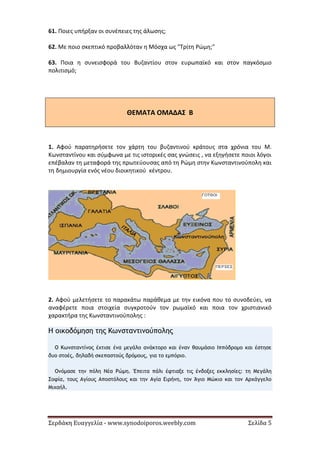 Σερδάκη Ευαγγελία - www.synodoiporos.weebly.com Σελίδα 5
61. Ποιες υπήρξαν οι συνέπειες της άλωσης;
62. Με ποιο σκεπτικό προβαλλόταν η Μόσχα ως "Τρίτη Ρώμη;"
63. Ποια η συνεισφορά του Βυζαντίου στον ευρωπαϊκό και στον παγκόσμιο
πολιτισμό;
ΘΕΜΑΤΑ ΟΜΑΔΑΣ Β
1. Αφού παρατηρήσετε τον χάρτη του βυζαντινού κράτους στα χρόνια του Μ.
Κωνσταντίνου και σύμφωνα με τις ιστορικές σας γνώσεις , να εξηγήσετε ποιοι λόγοι
επέβαλαν τη μεταφορά της πρωτεύουσας από τη Ρώμη στην Κωνσταντινούπολη και
τη δημιουργία ενός νέου διοικητικού κέντρου.
2. Αφού μελετήσετε το παρακάτω παράθεμα με την εικόνα που το συνοδεύει, να
αναφέρετε ποια στοιχεία συγκροτούν τον ρωμαϊκό και ποια τον χριστιανικό
χαρακτήρα της Κωνσταντινούπολης :
Η οικοδόμηση της Κωνσταντινούπολης
Ο Κωνσταντίνος έχτισε ένα μεγάλο ανάκτορο και έναν θαυμάσιο Ιππόδρομο και έστησε
δυο στοές, δηλαδή σκεπαστούς δρόμους, για το εμπόριο.
Ονόμασε την πόλη Νέα Ρώμη. Έπειτα πάλι έφτιαξε τις ένδοξες εκκλησίες: τη Μεγάλη
Σοφία, τους Αγίους Αποστόλους και την Αγία Ειρήνη, τον Άγιο Μώκιο και τον Αρχάγγελο
Μιχαήλ.
 