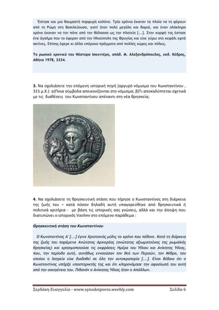 Σερδάκη Ευαγγελία - www.synodoiporos.weebly.com Σελίδα 6
Έστησε και μια θαυμαστή πορφυρή κολόνα. Τρία χρόνια έκαναν τα πλοία να τη φέρουν
από τη Ρώμη στη Βασιλεύουσα, γιατί ήταν πολύ μεγάλη και βαριά, και έναν ολόκληρο
χρόνο έκαναν να την πάνε από την θάλασσα ως την πλατεία [...]. Στην κορφή της έστησε
ένα άγαλμα που το έφεραν από την Ηλιούπολη της Φρυγίας και είχε γύρω στο κεφάλι εφτά
ακτίνες. Επίσης έφερε κι άλλα υπέροχα πράγματα από πολλές χώρες και πόλεις.
Το ρωσικό χρονικό του Νέστορα Ισκεντέρη, απόδ. Μ. Αλεξανδρόπουλος, εκδ. Κέδρος,
Αθήνα 1978, 3334.
3. Να σχολιάσετε την επόμενη ιστορική πηγή (αργυρό νόμισμα του Κωνσταντίνου ,
315 μ.Χ.): α)Ποια σύμβολα απεικονίζονται στο νόμισμα; β)Τι αποκαλύπτεται σχετικά
με τις διαθέσεις του Κωνσταντίνου απέναντι στη νέα θρησκεία;
4. Να σχολιάσετε τη θρησκευτική στάση που τήρησε ο Κωνσταντίνος στη διάρκεια
της ζωής του – κατά πόσον δηλαδή αυτή υπαγορεύθηκε από θρησκευτικά ή
πολιτικά κριτήρια - με βάση τις ιστορικές σας γνώσεις, αλλά και την άποψη που
διατυπώνει ο ιστορικός Vasiliev στο επόμενο παράθεμα :
Θρησκευτική στάση του Κωνσταντίνου
Ο Κωνσταντίνος Α' [...] έγινε Χριστιανός μόλις το χρόνο που πέθανε. Κατά τη διάρκεια
της ζωής του παρέμεινε Ανώτατος Αρχιερέας (ανώτατος αξιωματούχος της ρωμαϊκής
θρησκείας) και χρησιμοποιούσε τις εκφράσεις Ημέρα του Ήλιου και Ανίκητος Ήλιος,
που, την περίοδο αυτή, συνήθως εννοούσαν τον θεό των Περσών, τον Μίθρα, του
οποίου η λατρεία είχε διαδοθεί σε όλη την αυτοκρατορία [...]. Είναι βέβαιο ότι ο
Κωνσταντίνος υπήρξε υποστηρικτής της και ότι κληρονόμησε την αφοσίωσή του αυτή
από την οικογένεια του. Πιθανόν ο Ανίκητος Ήλιος ήταν ο Απόλλων.
 